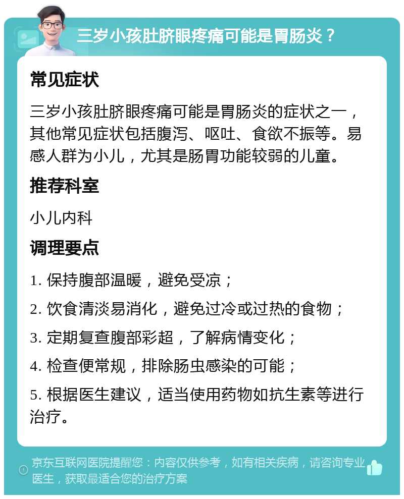 三岁小孩肚脐眼疼痛可能是胃肠炎？ 常见症状 三岁小孩肚脐眼疼痛可能是胃肠炎的症状之一，其他常见症状包括腹泻、呕吐、食欲不振等。易感人群为小儿，尤其是肠胃功能较弱的儿童。 推荐科室 小儿内科 调理要点 1. 保持腹部温暖，避免受凉； 2. 饮食清淡易消化，避免过冷或过热的食物； 3. 定期复查腹部彩超，了解病情变化； 4. 检查便常规，排除肠虫感染的可能； 5. 根据医生建议，适当使用药物如抗生素等进行治疗。