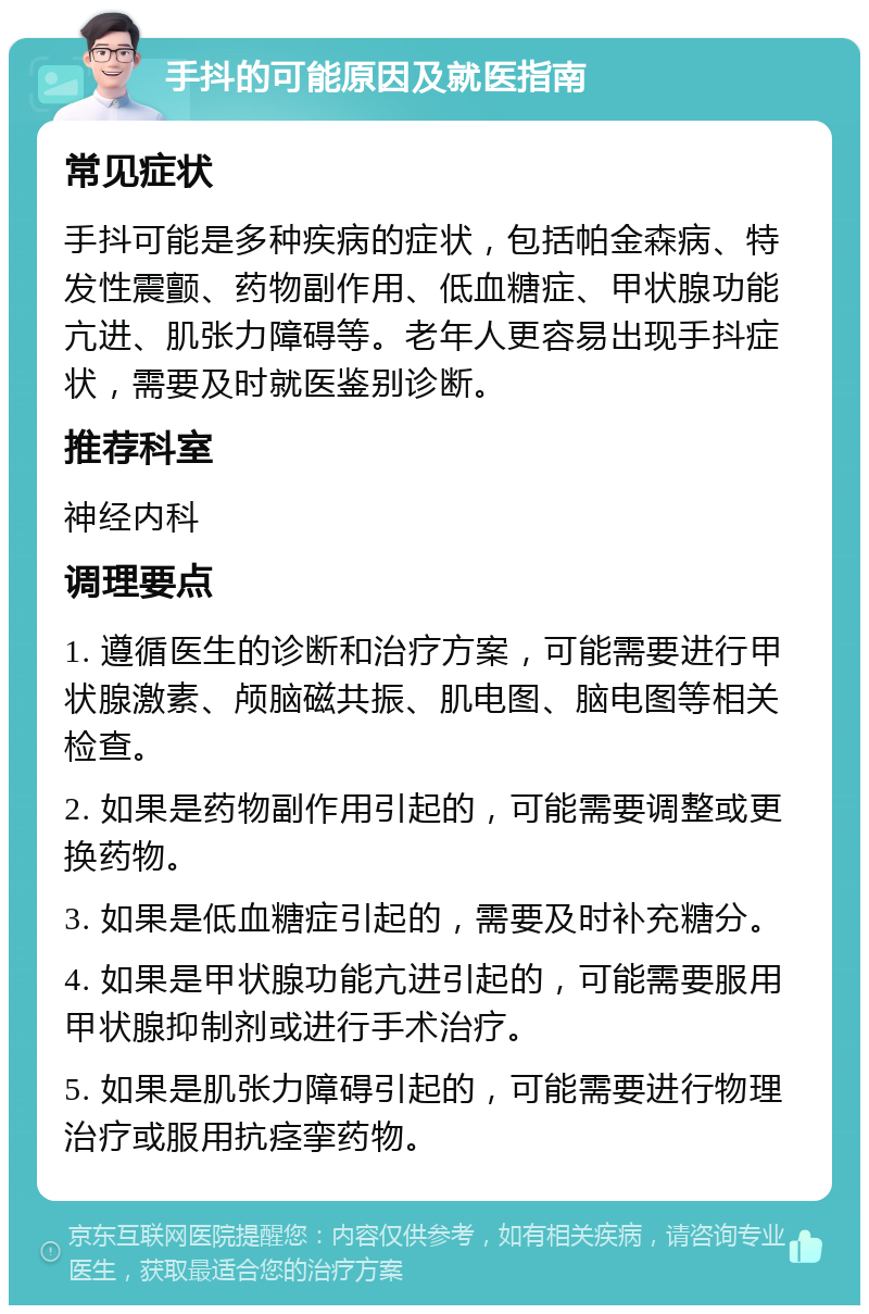 手抖的可能原因及就医指南 常见症状 手抖可能是多种疾病的症状，包括帕金森病、特发性震颤、药物副作用、低血糖症、甲状腺功能亢进、肌张力障碍等。老年人更容易出现手抖症状，需要及时就医鉴别诊断。 推荐科室 神经内科 调理要点 1. 遵循医生的诊断和治疗方案，可能需要进行甲状腺激素、颅脑磁共振、肌电图、脑电图等相关检查。 2. 如果是药物副作用引起的，可能需要调整或更换药物。 3. 如果是低血糖症引起的，需要及时补充糖分。 4. 如果是甲状腺功能亢进引起的，可能需要服用甲状腺抑制剂或进行手术治疗。 5. 如果是肌张力障碍引起的，可能需要进行物理治疗或服用抗痉挛药物。