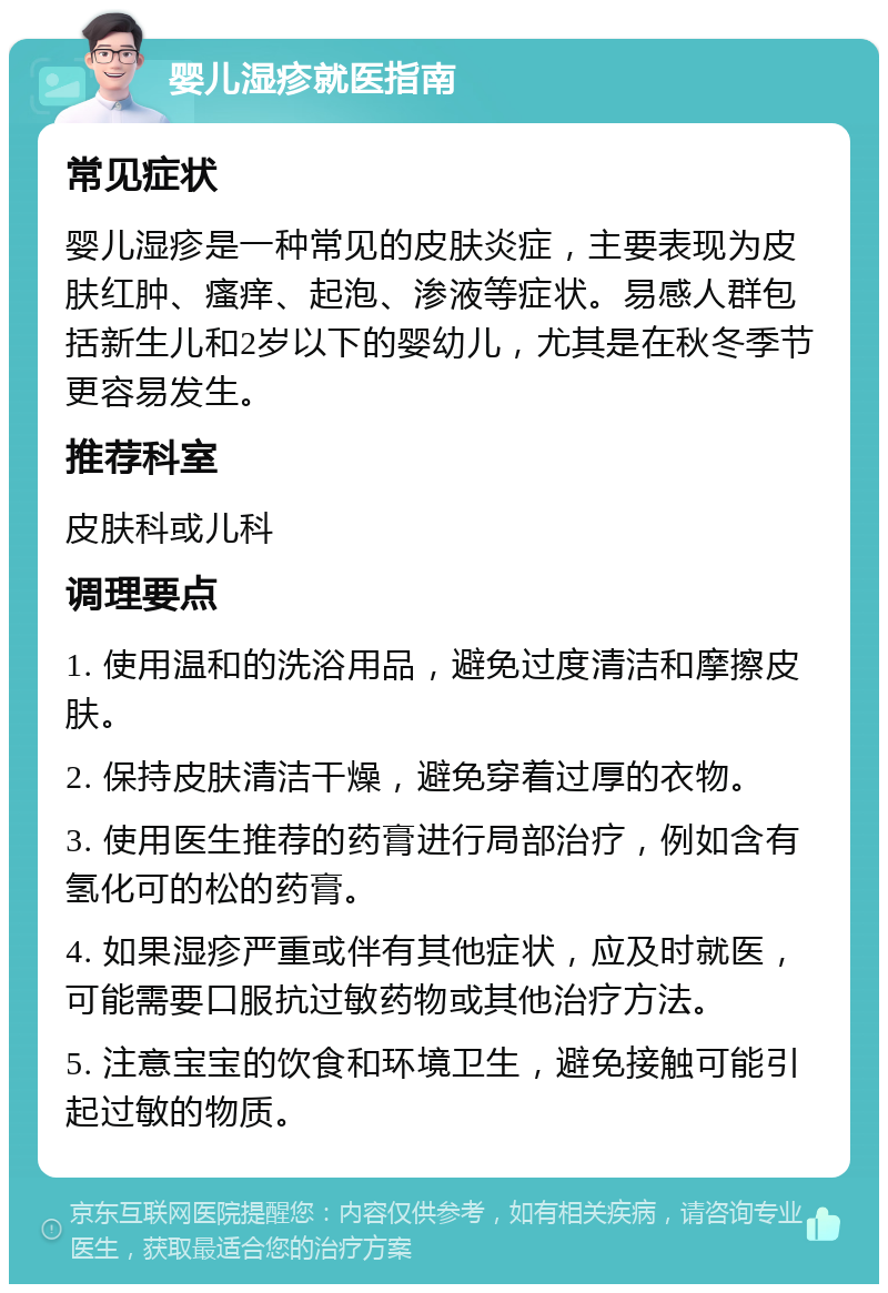 婴儿湿疹就医指南 常见症状 婴儿湿疹是一种常见的皮肤炎症，主要表现为皮肤红肿、瘙痒、起泡、渗液等症状。易感人群包括新生儿和2岁以下的婴幼儿，尤其是在秋冬季节更容易发生。 推荐科室 皮肤科或儿科 调理要点 1. 使用温和的洗浴用品，避免过度清洁和摩擦皮肤。 2. 保持皮肤清洁干燥，避免穿着过厚的衣物。 3. 使用医生推荐的药膏进行局部治疗，例如含有氢化可的松的药膏。 4. 如果湿疹严重或伴有其他症状，应及时就医，可能需要口服抗过敏药物或其他治疗方法。 5. 注意宝宝的饮食和环境卫生，避免接触可能引起过敏的物质。