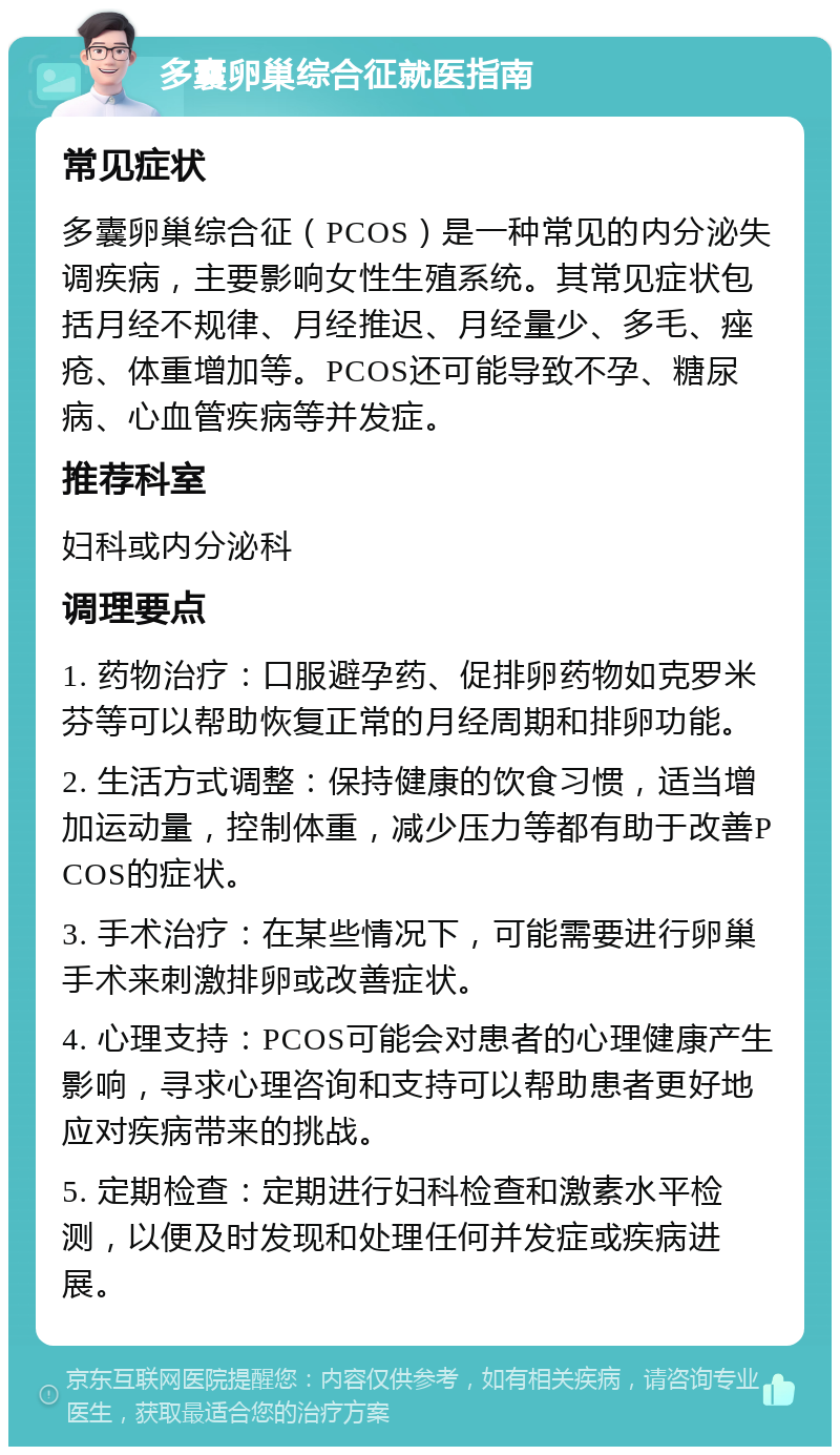 多囊卵巢综合征就医指南 常见症状 多囊卵巢综合征（PCOS）是一种常见的内分泌失调疾病，主要影响女性生殖系统。其常见症状包括月经不规律、月经推迟、月经量少、多毛、痤疮、体重增加等。PCOS还可能导致不孕、糖尿病、心血管疾病等并发症。 推荐科室 妇科或内分泌科 调理要点 1. 药物治疗：口服避孕药、促排卵药物如克罗米芬等可以帮助恢复正常的月经周期和排卵功能。 2. 生活方式调整：保持健康的饮食习惯，适当增加运动量，控制体重，减少压力等都有助于改善PCOS的症状。 3. 手术治疗：在某些情况下，可能需要进行卵巢手术来刺激排卵或改善症状。 4. 心理支持：PCOS可能会对患者的心理健康产生影响，寻求心理咨询和支持可以帮助患者更好地应对疾病带来的挑战。 5. 定期检查：定期进行妇科检查和激素水平检测，以便及时发现和处理任何并发症或疾病进展。