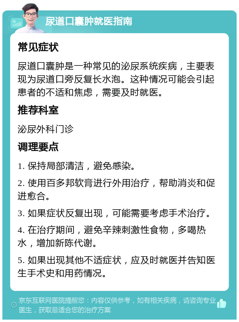 尿道口囊肿就医指南 常见症状 尿道口囊肿是一种常见的泌尿系统疾病，主要表现为尿道口旁反复长水泡。这种情况可能会引起患者的不适和焦虑，需要及时就医。 推荐科室 泌尿外科门诊 调理要点 1. 保持局部清洁，避免感染。 2. 使用百多邦软膏进行外用治疗，帮助消炎和促进愈合。 3. 如果症状反复出现，可能需要考虑手术治疗。 4. 在治疗期间，避免辛辣刺激性食物，多喝热水，增加新陈代谢。 5. 如果出现其他不适症状，应及时就医并告知医生手术史和用药情况。