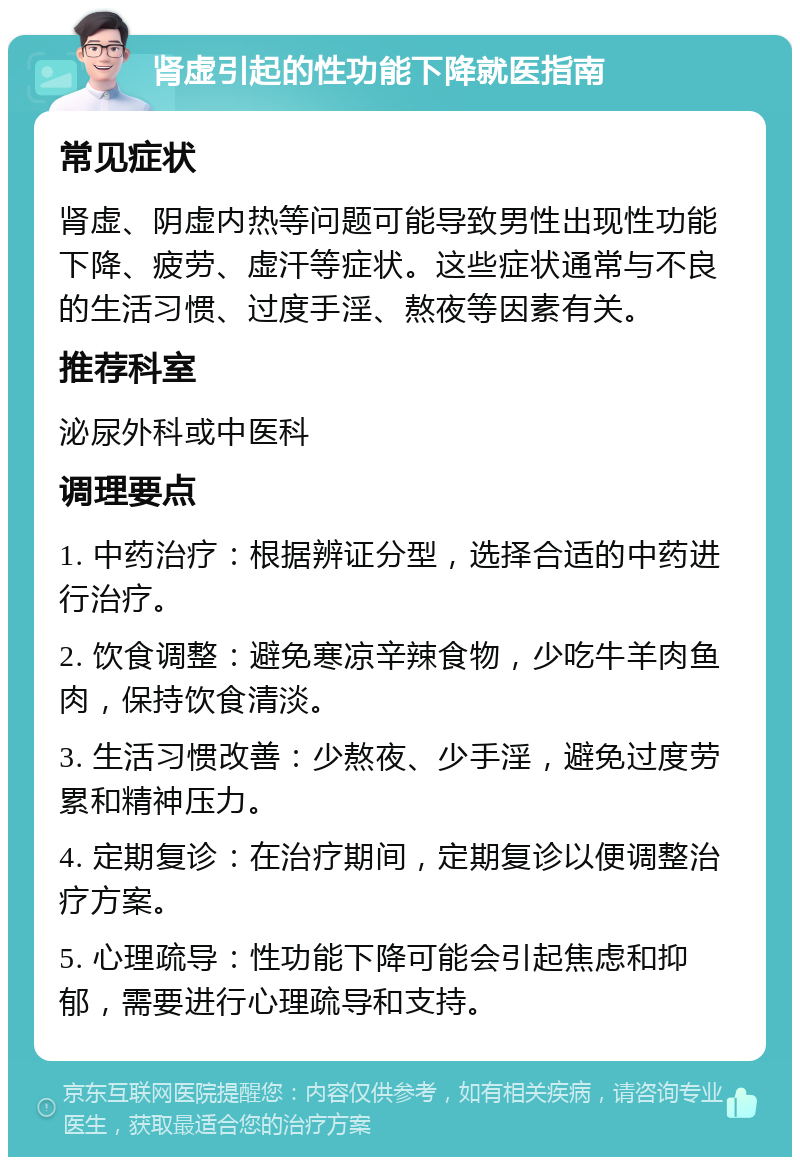 肾虚引起的性功能下降就医指南 常见症状 肾虚、阴虚内热等问题可能导致男性出现性功能下降、疲劳、虚汗等症状。这些症状通常与不良的生活习惯、过度手淫、熬夜等因素有关。 推荐科室 泌尿外科或中医科 调理要点 1. 中药治疗：根据辨证分型，选择合适的中药进行治疗。 2. 饮食调整：避免寒凉辛辣食物，少吃牛羊肉鱼肉，保持饮食清淡。 3. 生活习惯改善：少熬夜、少手淫，避免过度劳累和精神压力。 4. 定期复诊：在治疗期间，定期复诊以便调整治疗方案。 5. 心理疏导：性功能下降可能会引起焦虑和抑郁，需要进行心理疏导和支持。