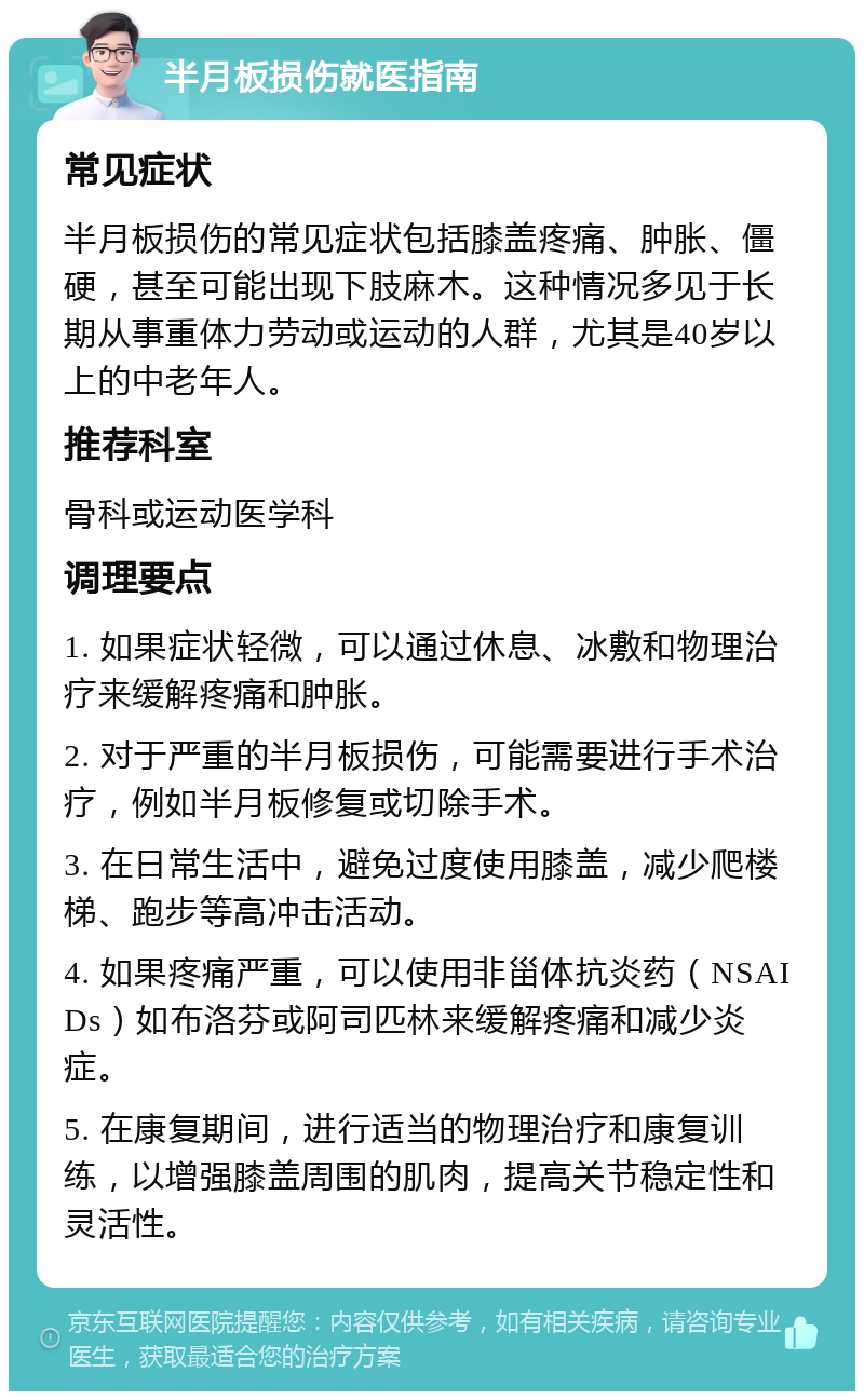 半月板损伤就医指南 常见症状 半月板损伤的常见症状包括膝盖疼痛、肿胀、僵硬，甚至可能出现下肢麻木。这种情况多见于长期从事重体力劳动或运动的人群，尤其是40岁以上的中老年人。 推荐科室 骨科或运动医学科 调理要点 1. 如果症状轻微，可以通过休息、冰敷和物理治疗来缓解疼痛和肿胀。 2. 对于严重的半月板损伤，可能需要进行手术治疗，例如半月板修复或切除手术。 3. 在日常生活中，避免过度使用膝盖，减少爬楼梯、跑步等高冲击活动。 4. 如果疼痛严重，可以使用非甾体抗炎药（NSAIDs）如布洛芬或阿司匹林来缓解疼痛和减少炎症。 5. 在康复期间，进行适当的物理治疗和康复训练，以增强膝盖周围的肌肉，提高关节稳定性和灵活性。