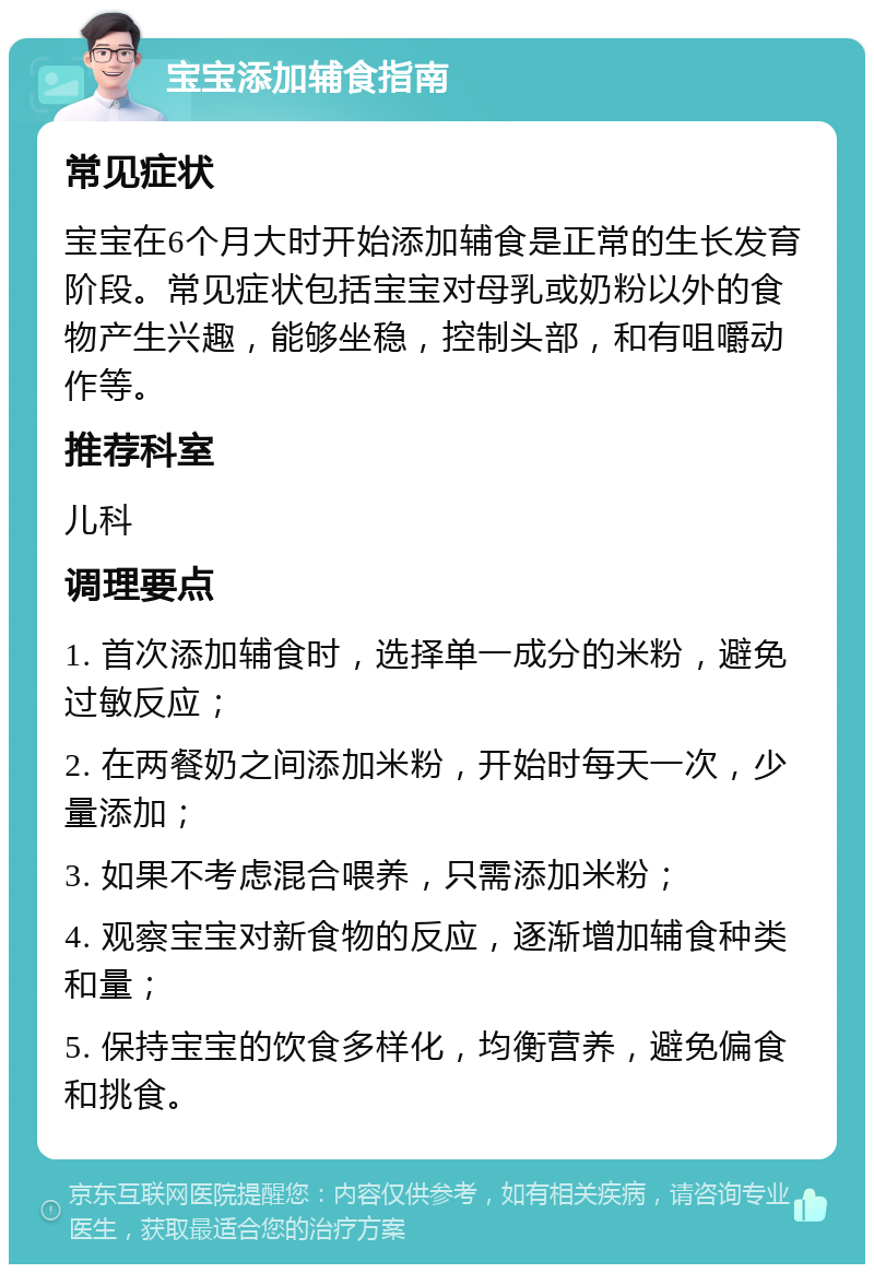 宝宝添加辅食指南 常见症状 宝宝在6个月大时开始添加辅食是正常的生长发育阶段。常见症状包括宝宝对母乳或奶粉以外的食物产生兴趣，能够坐稳，控制头部，和有咀嚼动作等。 推荐科室 儿科 调理要点 1. 首次添加辅食时，选择单一成分的米粉，避免过敏反应； 2. 在两餐奶之间添加米粉，开始时每天一次，少量添加； 3. 如果不考虑混合喂养，只需添加米粉； 4. 观察宝宝对新食物的反应，逐渐增加辅食种类和量； 5. 保持宝宝的饮食多样化，均衡营养，避免偏食和挑食。