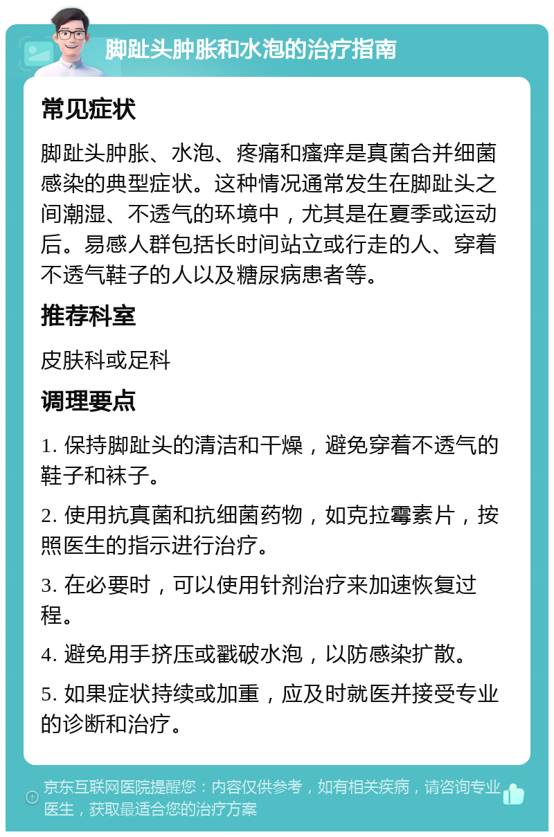 脚趾头肿胀和水泡的治疗指南 常见症状 脚趾头肿胀、水泡、疼痛和瘙痒是真菌合并细菌感染的典型症状。这种情况通常发生在脚趾头之间潮湿、不透气的环境中，尤其是在夏季或运动后。易感人群包括长时间站立或行走的人、穿着不透气鞋子的人以及糖尿病患者等。 推荐科室 皮肤科或足科 调理要点 1. 保持脚趾头的清洁和干燥，避免穿着不透气的鞋子和袜子。 2. 使用抗真菌和抗细菌药物，如克拉霉素片，按照医生的指示进行治疗。 3. 在必要时，可以使用针剂治疗来加速恢复过程。 4. 避免用手挤压或戳破水泡，以防感染扩散。 5. 如果症状持续或加重，应及时就医并接受专业的诊断和治疗。