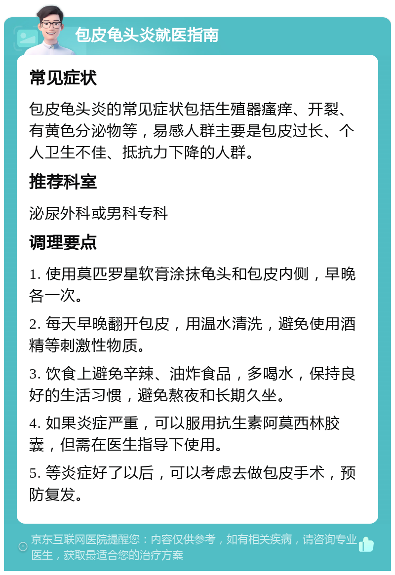 包皮龟头炎就医指南 常见症状 包皮龟头炎的常见症状包括生殖器瘙痒、开裂、有黄色分泌物等，易感人群主要是包皮过长、个人卫生不佳、抵抗力下降的人群。 推荐科室 泌尿外科或男科专科 调理要点 1. 使用莫匹罗星软膏涂抹龟头和包皮内侧，早晚各一次。 2. 每天早晚翻开包皮，用温水清洗，避免使用酒精等刺激性物质。 3. 饮食上避免辛辣、油炸食品，多喝水，保持良好的生活习惯，避免熬夜和长期久坐。 4. 如果炎症严重，可以服用抗生素阿莫西林胶囊，但需在医生指导下使用。 5. 等炎症好了以后，可以考虑去做包皮手术，预防复发。