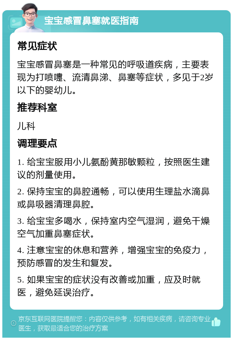 宝宝感冒鼻塞就医指南 常见症状 宝宝感冒鼻塞是一种常见的呼吸道疾病，主要表现为打喷嚏、流清鼻涕、鼻塞等症状，多见于2岁以下的婴幼儿。 推荐科室 儿科 调理要点 1. 给宝宝服用小儿氨酚黄那敏颗粒，按照医生建议的剂量使用。 2. 保持宝宝的鼻腔通畅，可以使用生理盐水滴鼻或鼻吸器清理鼻腔。 3. 给宝宝多喝水，保持室内空气湿润，避免干燥空气加重鼻塞症状。 4. 注意宝宝的休息和营养，增强宝宝的免疫力，预防感冒的发生和复发。 5. 如果宝宝的症状没有改善或加重，应及时就医，避免延误治疗。