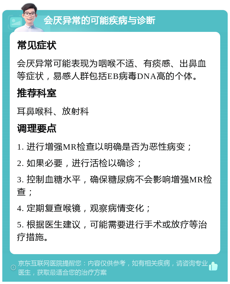 会厌异常的可能疾病与诊断 常见症状 会厌异常可能表现为咽喉不适、有痰感、出鼻血等症状，易感人群包括EB病毒DNA高的个体。 推荐科室 耳鼻喉科、放射科 调理要点 1. 进行增强MR检查以明确是否为恶性病变； 2. 如果必要，进行活检以确诊； 3. 控制血糖水平，确保糖尿病不会影响增强MR检查； 4. 定期复查喉镜，观察病情变化； 5. 根据医生建议，可能需要进行手术或放疗等治疗措施。