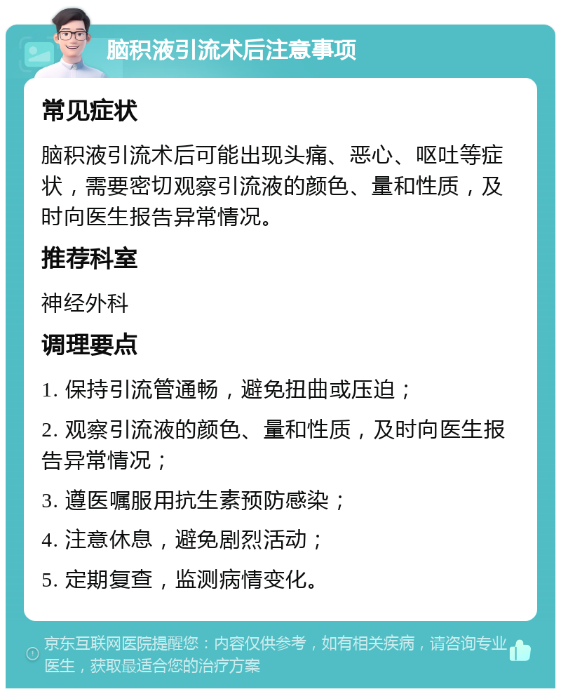 脑积液引流术后注意事项 常见症状 脑积液引流术后可能出现头痛、恶心、呕吐等症状，需要密切观察引流液的颜色、量和性质，及时向医生报告异常情况。 推荐科室 神经外科 调理要点 1. 保持引流管通畅，避免扭曲或压迫； 2. 观察引流液的颜色、量和性质，及时向医生报告异常情况； 3. 遵医嘱服用抗生素预防感染； 4. 注意休息，避免剧烈活动； 5. 定期复查，监测病情变化。