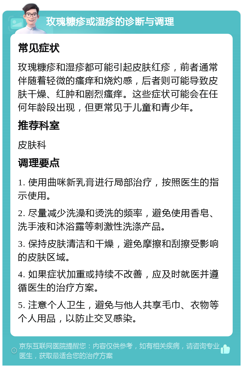 玫瑰糠疹或湿疹的诊断与调理 常见症状 玫瑰糠疹和湿疹都可能引起皮肤红疹，前者通常伴随着轻微的瘙痒和烧灼感，后者则可能导致皮肤干燥、红肿和剧烈瘙痒。这些症状可能会在任何年龄段出现，但更常见于儿童和青少年。 推荐科室 皮肤科 调理要点 1. 使用曲咪新乳膏进行局部治疗，按照医生的指示使用。 2. 尽量减少洗澡和烫洗的频率，避免使用香皂、洗手液和沐浴露等刺激性洗涤产品。 3. 保持皮肤清洁和干燥，避免摩擦和刮擦受影响的皮肤区域。 4. 如果症状加重或持续不改善，应及时就医并遵循医生的治疗方案。 5. 注意个人卫生，避免与他人共享毛巾、衣物等个人用品，以防止交叉感染。