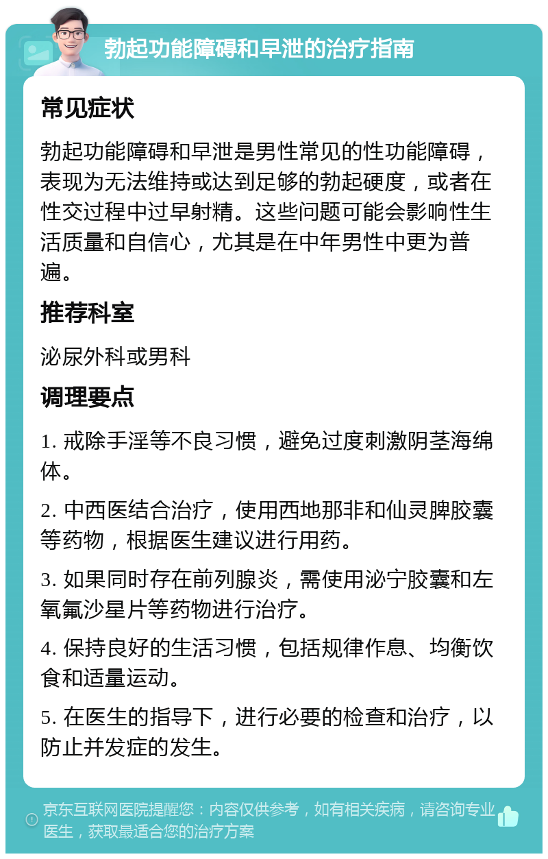 勃起功能障碍和早泄的治疗指南 常见症状 勃起功能障碍和早泄是男性常见的性功能障碍，表现为无法维持或达到足够的勃起硬度，或者在性交过程中过早射精。这些问题可能会影响性生活质量和自信心，尤其是在中年男性中更为普遍。 推荐科室 泌尿外科或男科 调理要点 1. 戒除手淫等不良习惯，避免过度刺激阴茎海绵体。 2. 中西医结合治疗，使用西地那非和仙灵脾胶囊等药物，根据医生建议进行用药。 3. 如果同时存在前列腺炎，需使用泌宁胶囊和左氧氟沙星片等药物进行治疗。 4. 保持良好的生活习惯，包括规律作息、均衡饮食和适量运动。 5. 在医生的指导下，进行必要的检查和治疗，以防止并发症的发生。