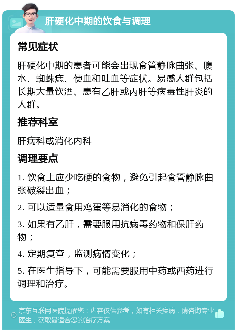 肝硬化中期的饮食与调理 常见症状 肝硬化中期的患者可能会出现食管静脉曲张、腹水、蜘蛛痣、便血和吐血等症状。易感人群包括长期大量饮酒、患有乙肝或丙肝等病毒性肝炎的人群。 推荐科室 肝病科或消化内科 调理要点 1. 饮食上应少吃硬的食物，避免引起食管静脉曲张破裂出血； 2. 可以适量食用鸡蛋等易消化的食物； 3. 如果有乙肝，需要服用抗病毒药物和保肝药物； 4. 定期复查，监测病情变化； 5. 在医生指导下，可能需要服用中药或西药进行调理和治疗。