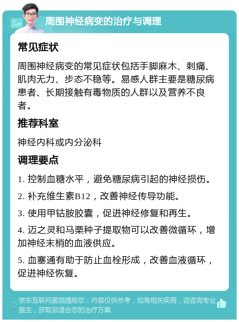 周围神经病变的治疗与调理 常见症状 周围神经病变的常见症状包括手脚麻木、刺痛、肌肉无力、步态不稳等。易感人群主要是糖尿病患者、长期接触有毒物质的人群以及营养不良者。 推荐科室 神经内科或内分泌科 调理要点 1. 控制血糖水平，避免糖尿病引起的神经损伤。 2. 补充维生素B12，改善神经传导功能。 3. 使用甲钴胺胶囊，促进神经修复和再生。 4. 迈之灵和马栗种子提取物可以改善微循环，增加神经末梢的血液供应。 5. 血塞通有助于防止血栓形成，改善血液循环，促进神经恢复。