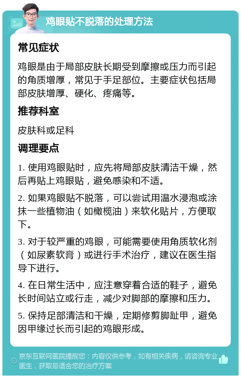 鸡眼贴不脱落的处理方法 常见症状 鸡眼是由于局部皮肤长期受到摩擦或压力而引起的角质增厚，常见于手足部位。主要症状包括局部皮肤增厚、硬化、疼痛等。 推荐科室 皮肤科或足科 调理要点 1. 使用鸡眼贴时，应先将局部皮肤清洁干燥，然后再贴上鸡眼贴，避免感染和不适。 2. 如果鸡眼贴不脱落，可以尝试用温水浸泡或涂抹一些植物油（如橄榄油）来软化贴片，方便取下。 3. 对于较严重的鸡眼，可能需要使用角质软化剂（如尿素软膏）或进行手术治疗，建议在医生指导下进行。 4. 在日常生活中，应注意穿着合适的鞋子，避免长时间站立或行走，减少对脚部的摩擦和压力。 5. 保持足部清洁和干燥，定期修剪脚趾甲，避免因甲缘过长而引起的鸡眼形成。