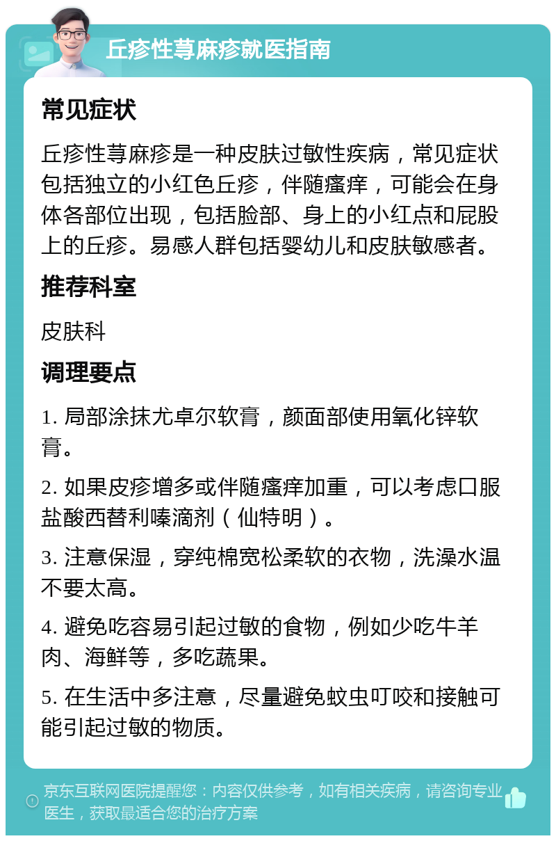 丘疹性荨麻疹就医指南 常见症状 丘疹性荨麻疹是一种皮肤过敏性疾病，常见症状包括独立的小红色丘疹，伴随瘙痒，可能会在身体各部位出现，包括脸部、身上的小红点和屁股上的丘疹。易感人群包括婴幼儿和皮肤敏感者。 推荐科室 皮肤科 调理要点 1. 局部涂抹尤卓尔软膏，颜面部使用氧化锌软膏。 2. 如果皮疹增多或伴随瘙痒加重，可以考虑口服盐酸西替利嗪滴剂（仙特明）。 3. 注意保湿，穿纯棉宽松柔软的衣物，洗澡水温不要太高。 4. 避免吃容易引起过敏的食物，例如少吃牛羊肉、海鲜等，多吃蔬果。 5. 在生活中多注意，尽量避免蚊虫叮咬和接触可能引起过敏的物质。