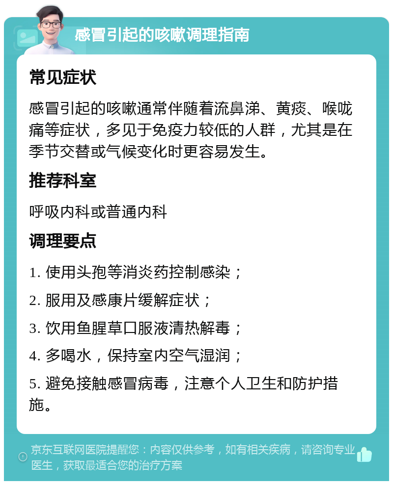 感冒引起的咳嗽调理指南 常见症状 感冒引起的咳嗽通常伴随着流鼻涕、黄痰、喉咙痛等症状，多见于免疫力较低的人群，尤其是在季节交替或气候变化时更容易发生。 推荐科室 呼吸内科或普通内科 调理要点 1. 使用头孢等消炎药控制感染； 2. 服用及感康片缓解症状； 3. 饮用鱼腥草口服液清热解毒； 4. 多喝水，保持室内空气湿润； 5. 避免接触感冒病毒，注意个人卫生和防护措施。