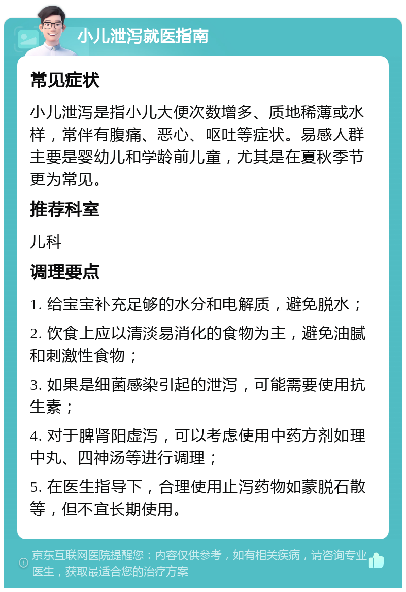 小儿泄泻就医指南 常见症状 小儿泄泻是指小儿大便次数增多、质地稀薄或水样，常伴有腹痛、恶心、呕吐等症状。易感人群主要是婴幼儿和学龄前儿童，尤其是在夏秋季节更为常见。 推荐科室 儿科 调理要点 1. 给宝宝补充足够的水分和电解质，避免脱水； 2. 饮食上应以清淡易消化的食物为主，避免油腻和刺激性食物； 3. 如果是细菌感染引起的泄泻，可能需要使用抗生素； 4. 对于脾肾阳虚泻，可以考虑使用中药方剂如理中丸、四神汤等进行调理； 5. 在医生指导下，合理使用止泻药物如蒙脱石散等，但不宜长期使用。