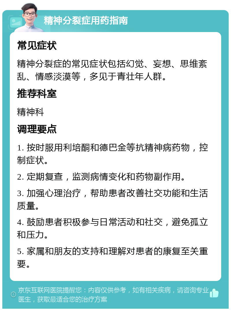 精神分裂症用药指南 常见症状 精神分裂症的常见症状包括幻觉、妄想、思维紊乱、情感淡漠等，多见于青壮年人群。 推荐科室 精神科 调理要点 1. 按时服用利培酮和德巴金等抗精神病药物，控制症状。 2. 定期复查，监测病情变化和药物副作用。 3. 加强心理治疗，帮助患者改善社交功能和生活质量。 4. 鼓励患者积极参与日常活动和社交，避免孤立和压力。 5. 家属和朋友的支持和理解对患者的康复至关重要。