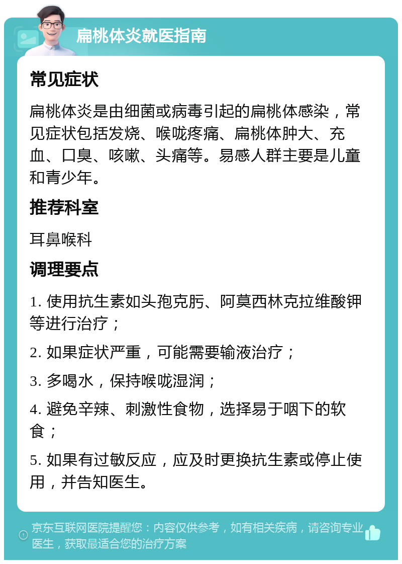 扁桃体炎就医指南 常见症状 扁桃体炎是由细菌或病毒引起的扁桃体感染，常见症状包括发烧、喉咙疼痛、扁桃体肿大、充血、口臭、咳嗽、头痛等。易感人群主要是儿童和青少年。 推荐科室 耳鼻喉科 调理要点 1. 使用抗生素如头孢克肟、阿莫西林克拉维酸钾等进行治疗； 2. 如果症状严重，可能需要输液治疗； 3. 多喝水，保持喉咙湿润； 4. 避免辛辣、刺激性食物，选择易于咽下的软食； 5. 如果有过敏反应，应及时更换抗生素或停止使用，并告知医生。