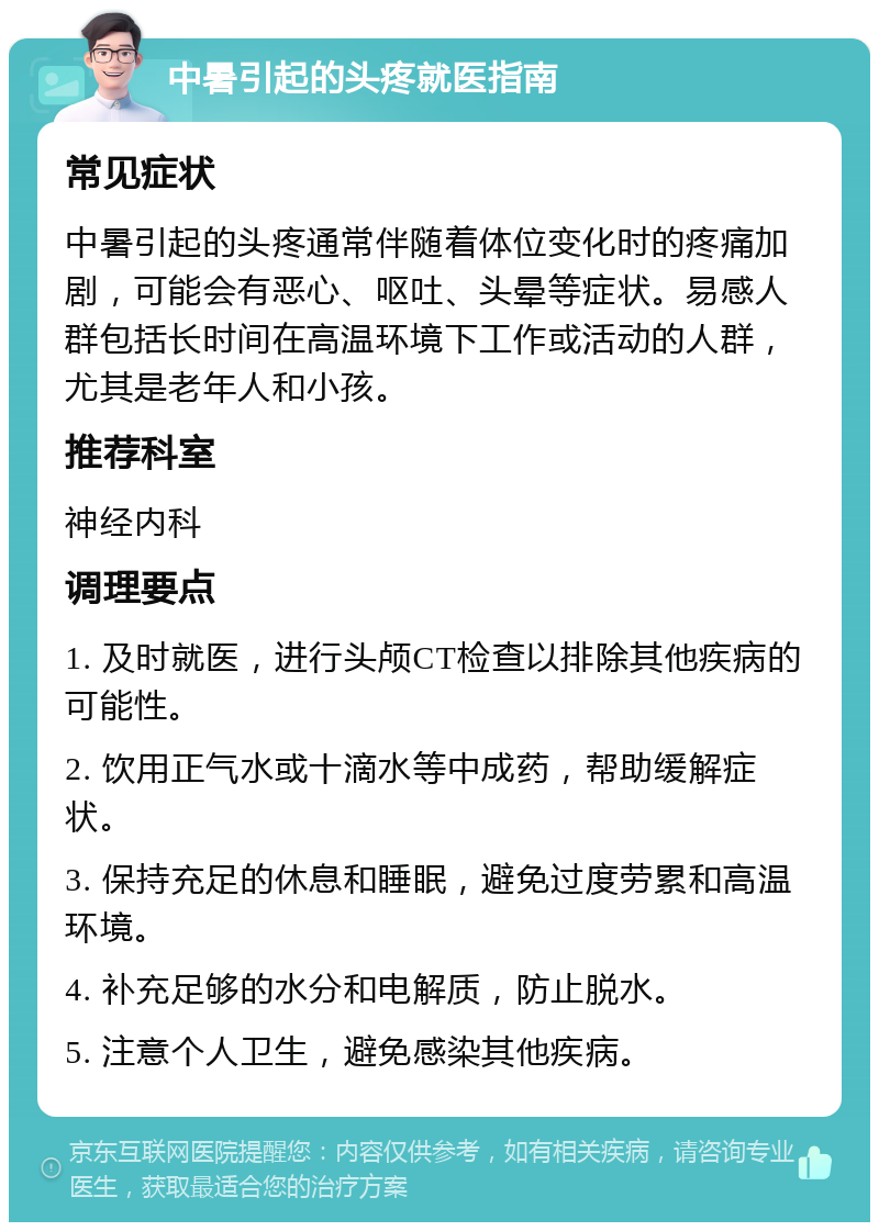 中暑引起的头疼就医指南 常见症状 中暑引起的头疼通常伴随着体位变化时的疼痛加剧，可能会有恶心、呕吐、头晕等症状。易感人群包括长时间在高温环境下工作或活动的人群，尤其是老年人和小孩。 推荐科室 神经内科 调理要点 1. 及时就医，进行头颅CT检查以排除其他疾病的可能性。 2. 饮用正气水或十滴水等中成药，帮助缓解症状。 3. 保持充足的休息和睡眠，避免过度劳累和高温环境。 4. 补充足够的水分和电解质，防止脱水。 5. 注意个人卫生，避免感染其他疾病。