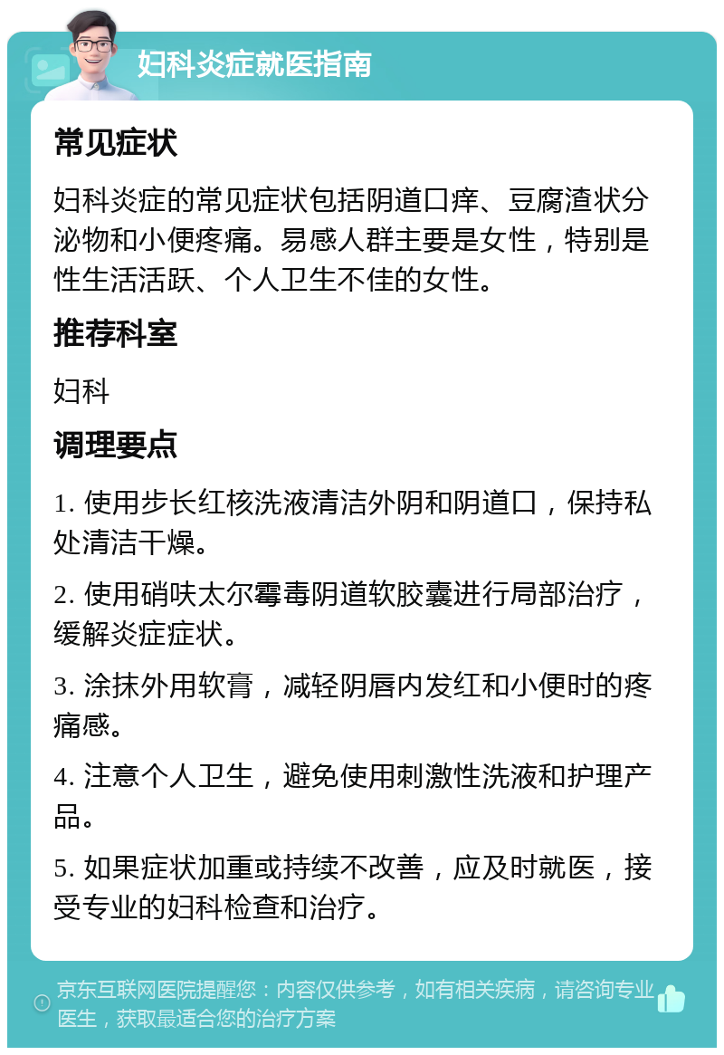 妇科炎症就医指南 常见症状 妇科炎症的常见症状包括阴道口痒、豆腐渣状分泌物和小便疼痛。易感人群主要是女性，特别是性生活活跃、个人卫生不佳的女性。 推荐科室 妇科 调理要点 1. 使用步长红核洗液清洁外阴和阴道口，保持私处清洁干燥。 2. 使用硝呋太尔霉毒阴道软胶囊进行局部治疗，缓解炎症症状。 3. 涂抹外用软膏，减轻阴唇内发红和小便时的疼痛感。 4. 注意个人卫生，避免使用刺激性洗液和护理产品。 5. 如果症状加重或持续不改善，应及时就医，接受专业的妇科检查和治疗。