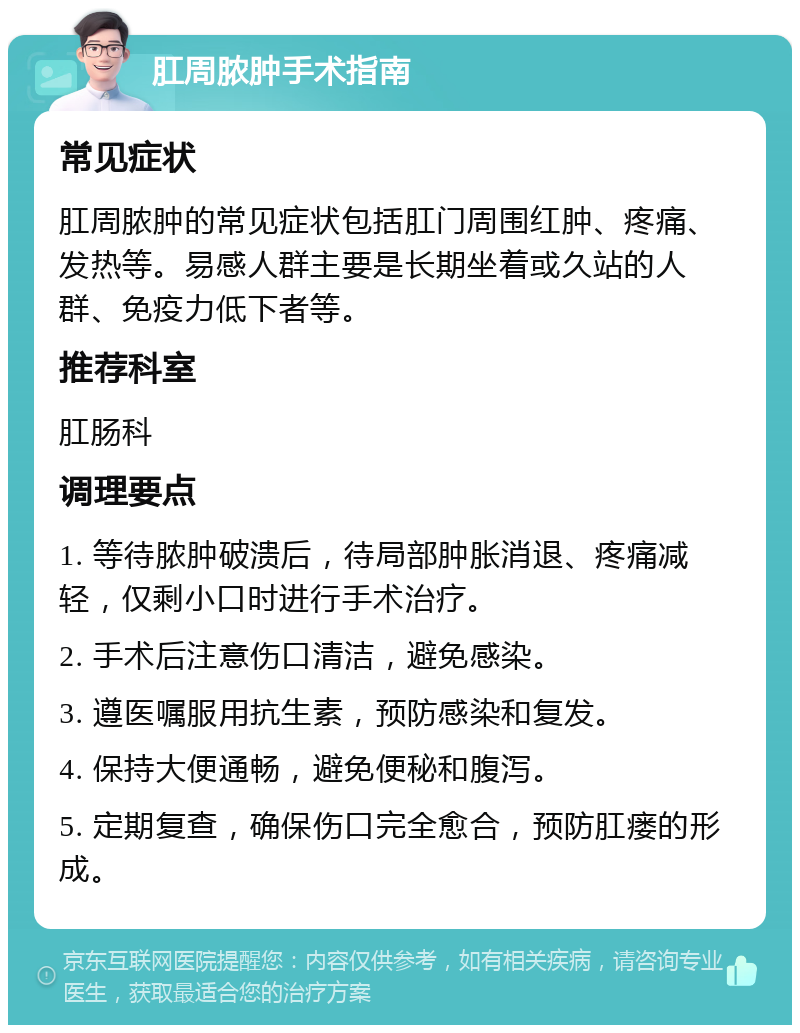 肛周脓肿手术指南 常见症状 肛周脓肿的常见症状包括肛门周围红肿、疼痛、发热等。易感人群主要是长期坐着或久站的人群、免疫力低下者等。 推荐科室 肛肠科 调理要点 1. 等待脓肿破溃后，待局部肿胀消退、疼痛减轻，仅剩小口时进行手术治疗。 2. 手术后注意伤口清洁，避免感染。 3. 遵医嘱服用抗生素，预防感染和复发。 4. 保持大便通畅，避免便秘和腹泻。 5. 定期复查，确保伤口完全愈合，预防肛瘘的形成。