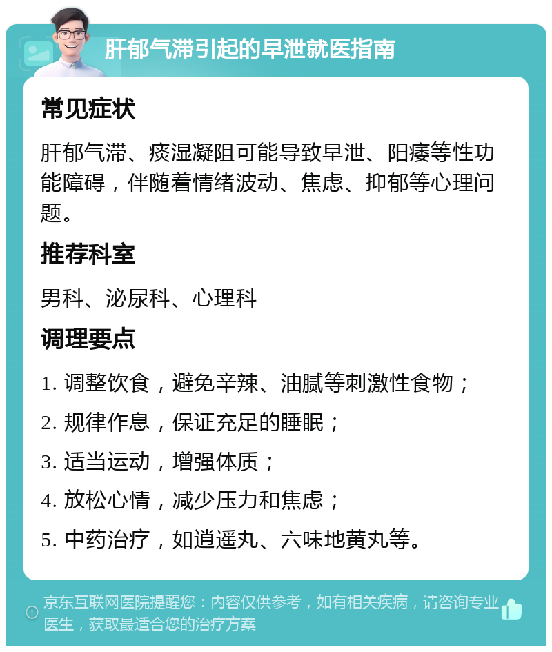 肝郁气滞引起的早泄就医指南 常见症状 肝郁气滞、痰湿凝阻可能导致早泄、阳痿等性功能障碍，伴随着情绪波动、焦虑、抑郁等心理问题。 推荐科室 男科、泌尿科、心理科 调理要点 1. 调整饮食，避免辛辣、油腻等刺激性食物； 2. 规律作息，保证充足的睡眠； 3. 适当运动，增强体质； 4. 放松心情，减少压力和焦虑； 5. 中药治疗，如逍遥丸、六味地黄丸等。