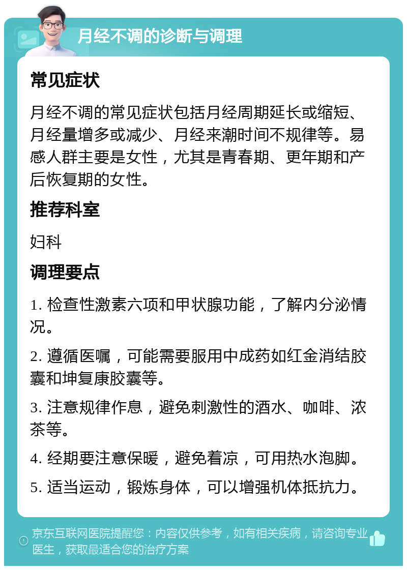 月经不调的诊断与调理 常见症状 月经不调的常见症状包括月经周期延长或缩短、月经量增多或减少、月经来潮时间不规律等。易感人群主要是女性，尤其是青春期、更年期和产后恢复期的女性。 推荐科室 妇科 调理要点 1. 检查性激素六项和甲状腺功能，了解内分泌情况。 2. 遵循医嘱，可能需要服用中成药如红金消结胶囊和坤复康胶囊等。 3. 注意规律作息，避免刺激性的酒水、咖啡、浓茶等。 4. 经期要注意保暖，避免着凉，可用热水泡脚。 5. 适当运动，锻炼身体，可以增强机体抵抗力。