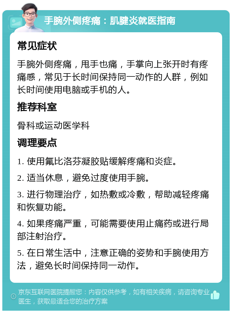 手腕外侧疼痛：肌腱炎就医指南 常见症状 手腕外侧疼痛，甩手也痛，手掌向上张开时有疼痛感，常见于长时间保持同一动作的人群，例如长时间使用电脑或手机的人。 推荐科室 骨科或运动医学科 调理要点 1. 使用氟比洛芬凝胶贴缓解疼痛和炎症。 2. 适当休息，避免过度使用手腕。 3. 进行物理治疗，如热敷或冷敷，帮助减轻疼痛和恢复功能。 4. 如果疼痛严重，可能需要使用止痛药或进行局部注射治疗。 5. 在日常生活中，注意正确的姿势和手腕使用方法，避免长时间保持同一动作。