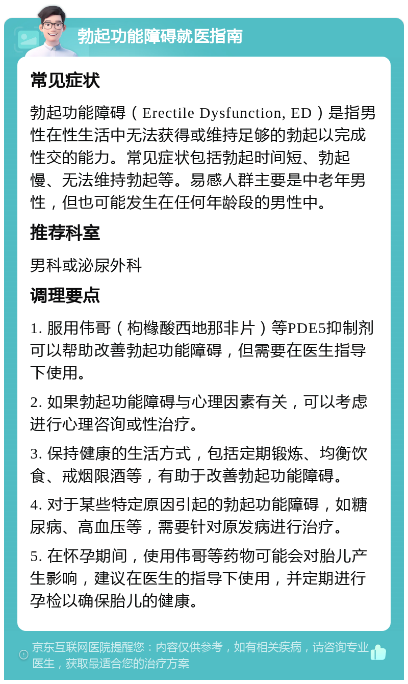 勃起功能障碍就医指南 常见症状 勃起功能障碍（Erectile Dysfunction, ED）是指男性在性生活中无法获得或维持足够的勃起以完成性交的能力。常见症状包括勃起时间短、勃起慢、无法维持勃起等。易感人群主要是中老年男性，但也可能发生在任何年龄段的男性中。 推荐科室 男科或泌尿外科 调理要点 1. 服用伟哥（枸橼酸西地那非片）等PDE5抑制剂可以帮助改善勃起功能障碍，但需要在医生指导下使用。 2. 如果勃起功能障碍与心理因素有关，可以考虑进行心理咨询或性治疗。 3. 保持健康的生活方式，包括定期锻炼、均衡饮食、戒烟限酒等，有助于改善勃起功能障碍。 4. 对于某些特定原因引起的勃起功能障碍，如糖尿病、高血压等，需要针对原发病进行治疗。 5. 在怀孕期间，使用伟哥等药物可能会对胎儿产生影响，建议在医生的指导下使用，并定期进行孕检以确保胎儿的健康。