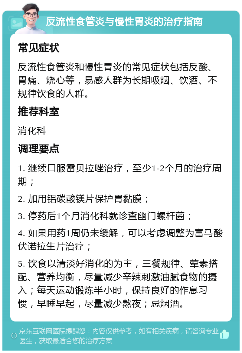 反流性食管炎与慢性胃炎的治疗指南 常见症状 反流性食管炎和慢性胃炎的常见症状包括反酸、胃痛、烧心等，易感人群为长期吸烟、饮酒、不规律饮食的人群。 推荐科室 消化科 调理要点 1. 继续口服雷贝拉唑治疗，至少1-2个月的治疗周期； 2. 加用铝碳酸镁片保护胃黏膜； 3. 停药后1个月消化科就诊查幽门螺杆菌； 4. 如果用药1周仍未缓解，可以考虑调整为富马酸伏诺拉生片治疗； 5. 饮食以清淡好消化的为主，三餐规律、荤素搭配、营养均衡，尽量减少辛辣刺激油腻食物的摄入；每天运动锻炼半小时，保持良好的作息习惯，早睡早起，尽量减少熬夜；忌烟酒。