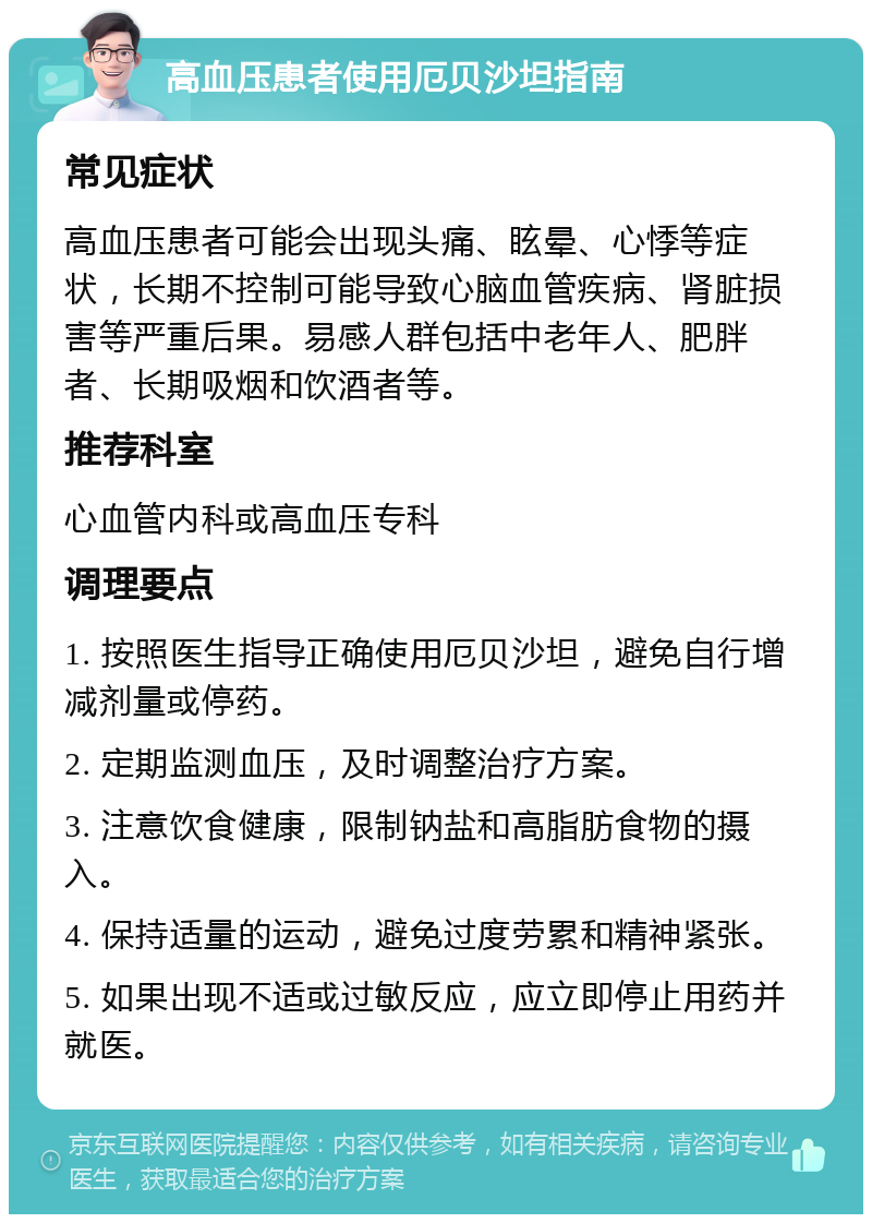 高血压患者使用厄贝沙坦指南 常见症状 高血压患者可能会出现头痛、眩晕、心悸等症状，长期不控制可能导致心脑血管疾病、肾脏损害等严重后果。易感人群包括中老年人、肥胖者、长期吸烟和饮酒者等。 推荐科室 心血管内科或高血压专科 调理要点 1. 按照医生指导正确使用厄贝沙坦，避免自行增减剂量或停药。 2. 定期监测血压，及时调整治疗方案。 3. 注意饮食健康，限制钠盐和高脂肪食物的摄入。 4. 保持适量的运动，避免过度劳累和精神紧张。 5. 如果出现不适或过敏反应，应立即停止用药并就医。