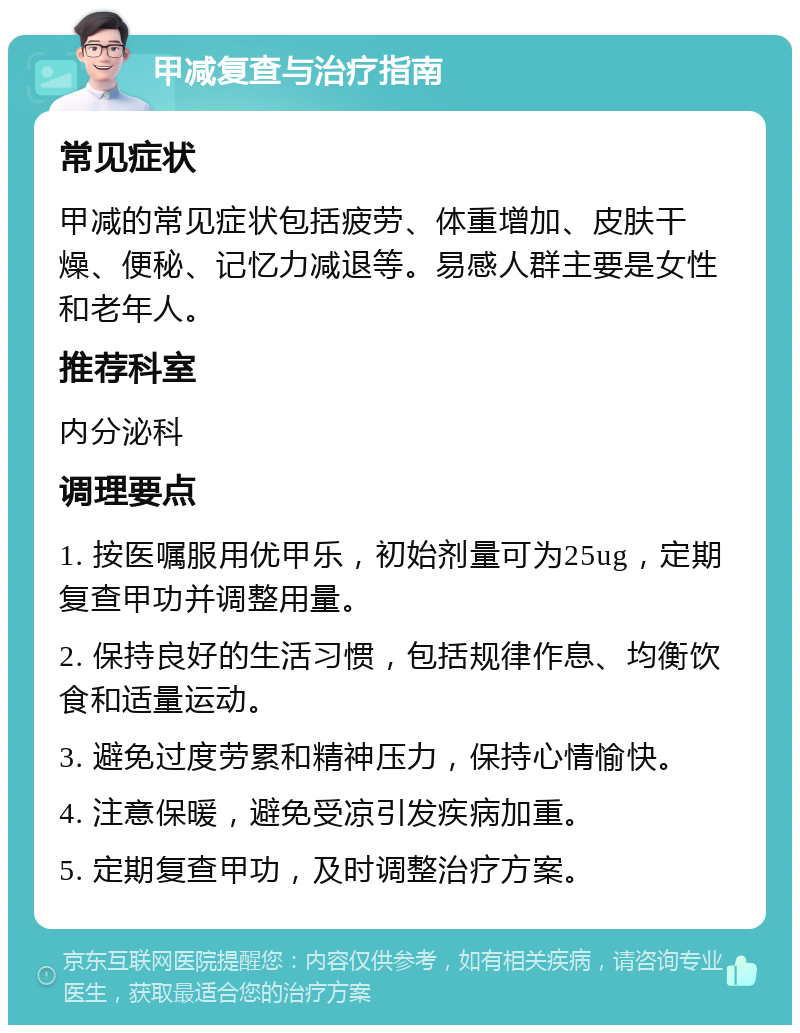 甲减复查与治疗指南 常见症状 甲减的常见症状包括疲劳、体重增加、皮肤干燥、便秘、记忆力减退等。易感人群主要是女性和老年人。 推荐科室 内分泌科 调理要点 1. 按医嘱服用优甲乐，初始剂量可为25ug，定期复查甲功并调整用量。 2. 保持良好的生活习惯，包括规律作息、均衡饮食和适量运动。 3. 避免过度劳累和精神压力，保持心情愉快。 4. 注意保暖，避免受凉引发疾病加重。 5. 定期复查甲功，及时调整治疗方案。