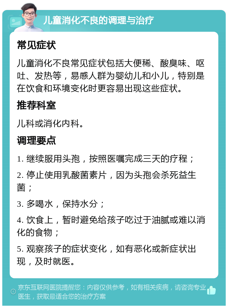 儿童消化不良的调理与治疗 常见症状 儿童消化不良常见症状包括大便稀、酸臭味、呕吐、发热等，易感人群为婴幼儿和小儿，特别是在饮食和环境变化时更容易出现这些症状。 推荐科室 儿科或消化内科。 调理要点 1. 继续服用头孢，按照医嘱完成三天的疗程； 2. 停止使用乳酸菌素片，因为头孢会杀死益生菌； 3. 多喝水，保持水分； 4. 饮食上，暂时避免给孩子吃过于油腻或难以消化的食物； 5. 观察孩子的症状变化，如有恶化或新症状出现，及时就医。