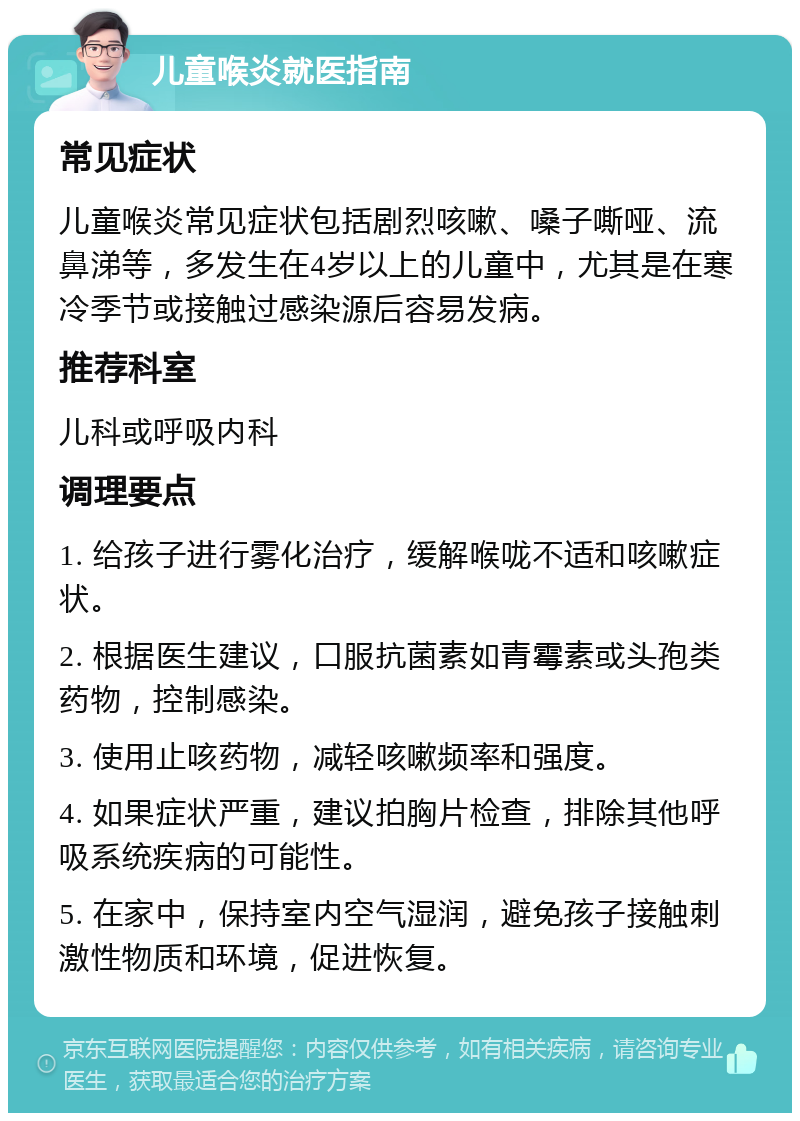 儿童喉炎就医指南 常见症状 儿童喉炎常见症状包括剧烈咳嗽、嗓子嘶哑、流鼻涕等，多发生在4岁以上的儿童中，尤其是在寒冷季节或接触过感染源后容易发病。 推荐科室 儿科或呼吸内科 调理要点 1. 给孩子进行雾化治疗，缓解喉咙不适和咳嗽症状。 2. 根据医生建议，口服抗菌素如青霉素或头孢类药物，控制感染。 3. 使用止咳药物，减轻咳嗽频率和强度。 4. 如果症状严重，建议拍胸片检查，排除其他呼吸系统疾病的可能性。 5. 在家中，保持室内空气湿润，避免孩子接触刺激性物质和环境，促进恢复。