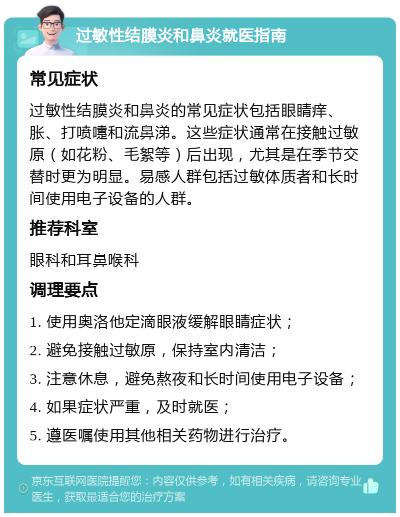 过敏性结膜炎和鼻炎就医指南 常见症状 过敏性结膜炎和鼻炎的常见症状包括眼睛痒、胀、打喷嚏和流鼻涕。这些症状通常在接触过敏原（如花粉、毛絮等）后出现，尤其是在季节交替时更为明显。易感人群包括过敏体质者和长时间使用电子设备的人群。 推荐科室 眼科和耳鼻喉科 调理要点 1. 使用奥洛他定滴眼液缓解眼睛症状； 2. 避免接触过敏原，保持室内清洁； 3. 注意休息，避免熬夜和长时间使用电子设备； 4. 如果症状严重，及时就医； 5. 遵医嘱使用其他相关药物进行治疗。