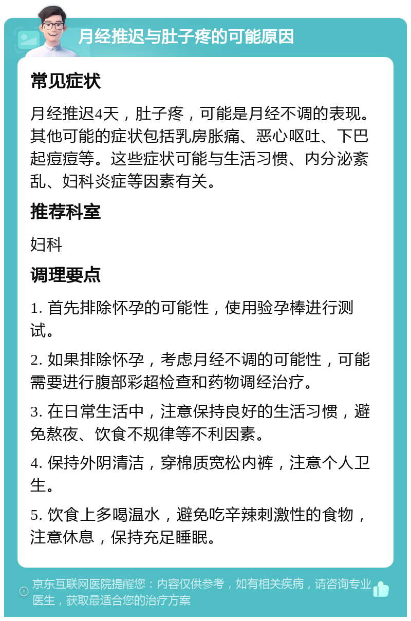 月经推迟与肚子疼的可能原因 常见症状 月经推迟4天，肚子疼，可能是月经不调的表现。其他可能的症状包括乳房胀痛、恶心呕吐、下巴起痘痘等。这些症状可能与生活习惯、内分泌紊乱、妇科炎症等因素有关。 推荐科室 妇科 调理要点 1. 首先排除怀孕的可能性，使用验孕棒进行测试。 2. 如果排除怀孕，考虑月经不调的可能性，可能需要进行腹部彩超检查和药物调经治疗。 3. 在日常生活中，注意保持良好的生活习惯，避免熬夜、饮食不规律等不利因素。 4. 保持外阴清洁，穿棉质宽松内裤，注意个人卫生。 5. 饮食上多喝温水，避免吃辛辣刺激性的食物，注意休息，保持充足睡眠。