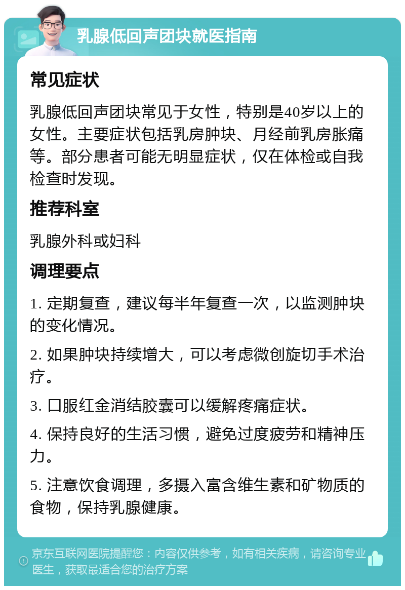 乳腺低回声团块就医指南 常见症状 乳腺低回声团块常见于女性，特别是40岁以上的女性。主要症状包括乳房肿块、月经前乳房胀痛等。部分患者可能无明显症状，仅在体检或自我检查时发现。 推荐科室 乳腺外科或妇科 调理要点 1. 定期复查，建议每半年复查一次，以监测肿块的变化情况。 2. 如果肿块持续增大，可以考虑微创旋切手术治疗。 3. 口服红金消结胶囊可以缓解疼痛症状。 4. 保持良好的生活习惯，避免过度疲劳和精神压力。 5. 注意饮食调理，多摄入富含维生素和矿物质的食物，保持乳腺健康。