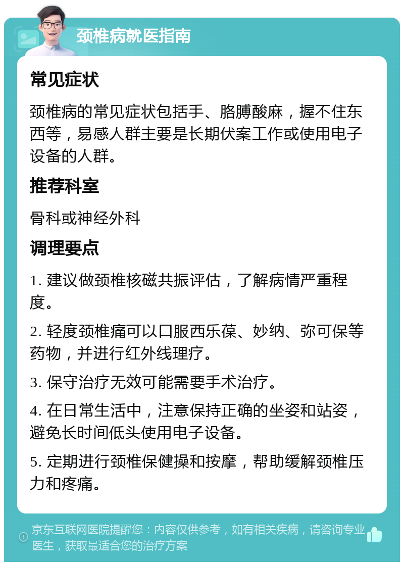 颈椎病就医指南 常见症状 颈椎病的常见症状包括手、胳膊酸麻，握不住东西等，易感人群主要是长期伏案工作或使用电子设备的人群。 推荐科室 骨科或神经外科 调理要点 1. 建议做颈椎核磁共振评估，了解病情严重程度。 2. 轻度颈椎痛可以口服西乐葆、妙纳、弥可保等药物，并进行红外线理疗。 3. 保守治疗无效可能需要手术治疗。 4. 在日常生活中，注意保持正确的坐姿和站姿，避免长时间低头使用电子设备。 5. 定期进行颈椎保健操和按摩，帮助缓解颈椎压力和疼痛。