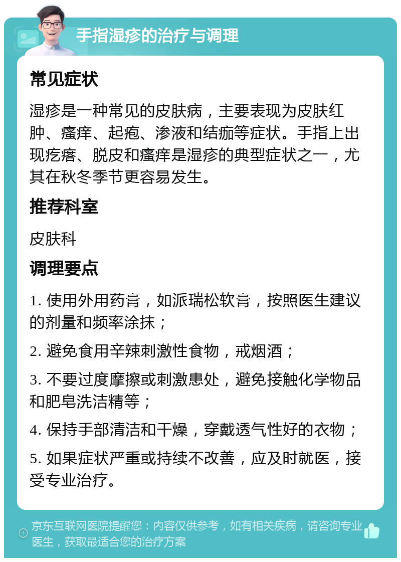 手指湿疹的治疗与调理 常见症状 湿疹是一种常见的皮肤病，主要表现为皮肤红肿、瘙痒、起疱、渗液和结痂等症状。手指上出现疙瘩、脱皮和瘙痒是湿疹的典型症状之一，尤其在秋冬季节更容易发生。 推荐科室 皮肤科 调理要点 1. 使用外用药膏，如派瑞松软膏，按照医生建议的剂量和频率涂抹； 2. 避免食用辛辣刺激性食物，戒烟酒； 3. 不要过度摩擦或刺激患处，避免接触化学物品和肥皂洗洁精等； 4. 保持手部清洁和干燥，穿戴透气性好的衣物； 5. 如果症状严重或持续不改善，应及时就医，接受专业治疗。