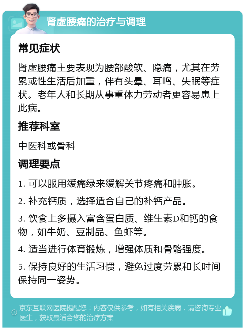 肾虚腰痛的治疗与调理 常见症状 肾虚腰痛主要表现为腰部酸软、隐痛，尤其在劳累或性生活后加重，伴有头晕、耳鸣、失眠等症状。老年人和长期从事重体力劳动者更容易患上此病。 推荐科室 中医科或骨科 调理要点 1. 可以服用缓痛绿来缓解关节疼痛和肿胀。 2. 补充钙质，选择适合自己的补钙产品。 3. 饮食上多摄入富含蛋白质、维生素D和钙的食物，如牛奶、豆制品、鱼虾等。 4. 适当进行体育锻炼，增强体质和骨骼强度。 5. 保持良好的生活习惯，避免过度劳累和长时间保持同一姿势。