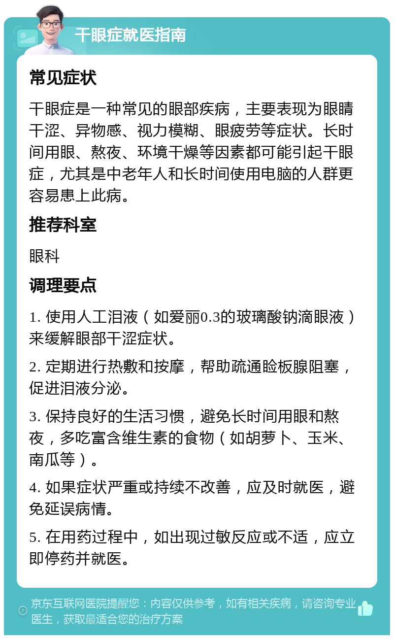 干眼症就医指南 常见症状 干眼症是一种常见的眼部疾病，主要表现为眼睛干涩、异物感、视力模糊、眼疲劳等症状。长时间用眼、熬夜、环境干燥等因素都可能引起干眼症，尤其是中老年人和长时间使用电脑的人群更容易患上此病。 推荐科室 眼科 调理要点 1. 使用人工泪液（如爱丽0.3的玻璃酸钠滴眼液）来缓解眼部干涩症状。 2. 定期进行热敷和按摩，帮助疏通睑板腺阻塞，促进泪液分泌。 3. 保持良好的生活习惯，避免长时间用眼和熬夜，多吃富含维生素的食物（如胡萝卜、玉米、南瓜等）。 4. 如果症状严重或持续不改善，应及时就医，避免延误病情。 5. 在用药过程中，如出现过敏反应或不适，应立即停药并就医。