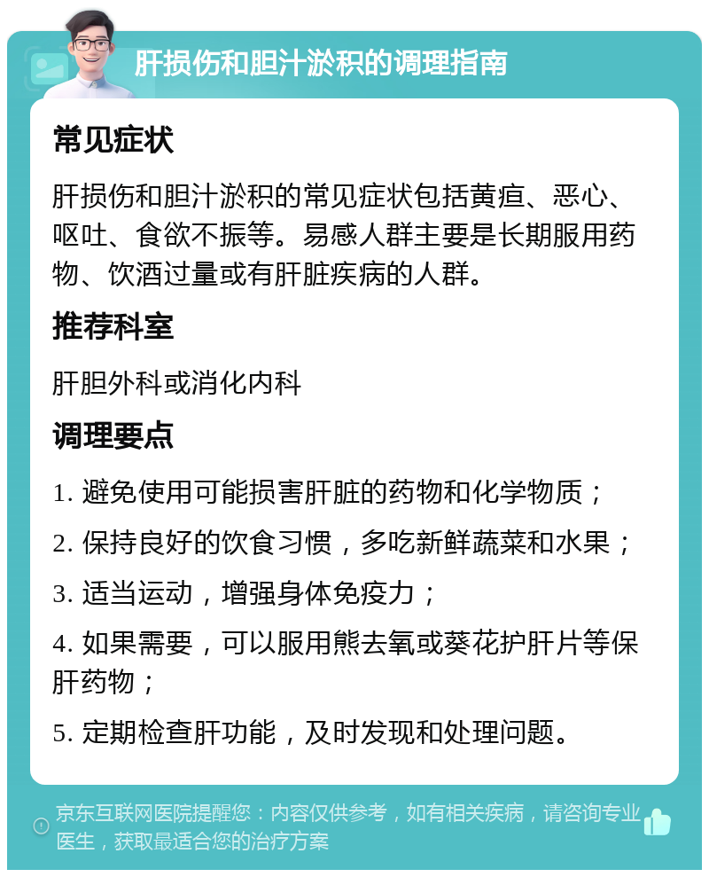 肝损伤和胆汁淤积的调理指南 常见症状 肝损伤和胆汁淤积的常见症状包括黄疸、恶心、呕吐、食欲不振等。易感人群主要是长期服用药物、饮酒过量或有肝脏疾病的人群。 推荐科室 肝胆外科或消化内科 调理要点 1. 避免使用可能损害肝脏的药物和化学物质； 2. 保持良好的饮食习惯，多吃新鲜蔬菜和水果； 3. 适当运动，增强身体免疫力； 4. 如果需要，可以服用熊去氧或葵花护肝片等保肝药物； 5. 定期检查肝功能，及时发现和处理问题。