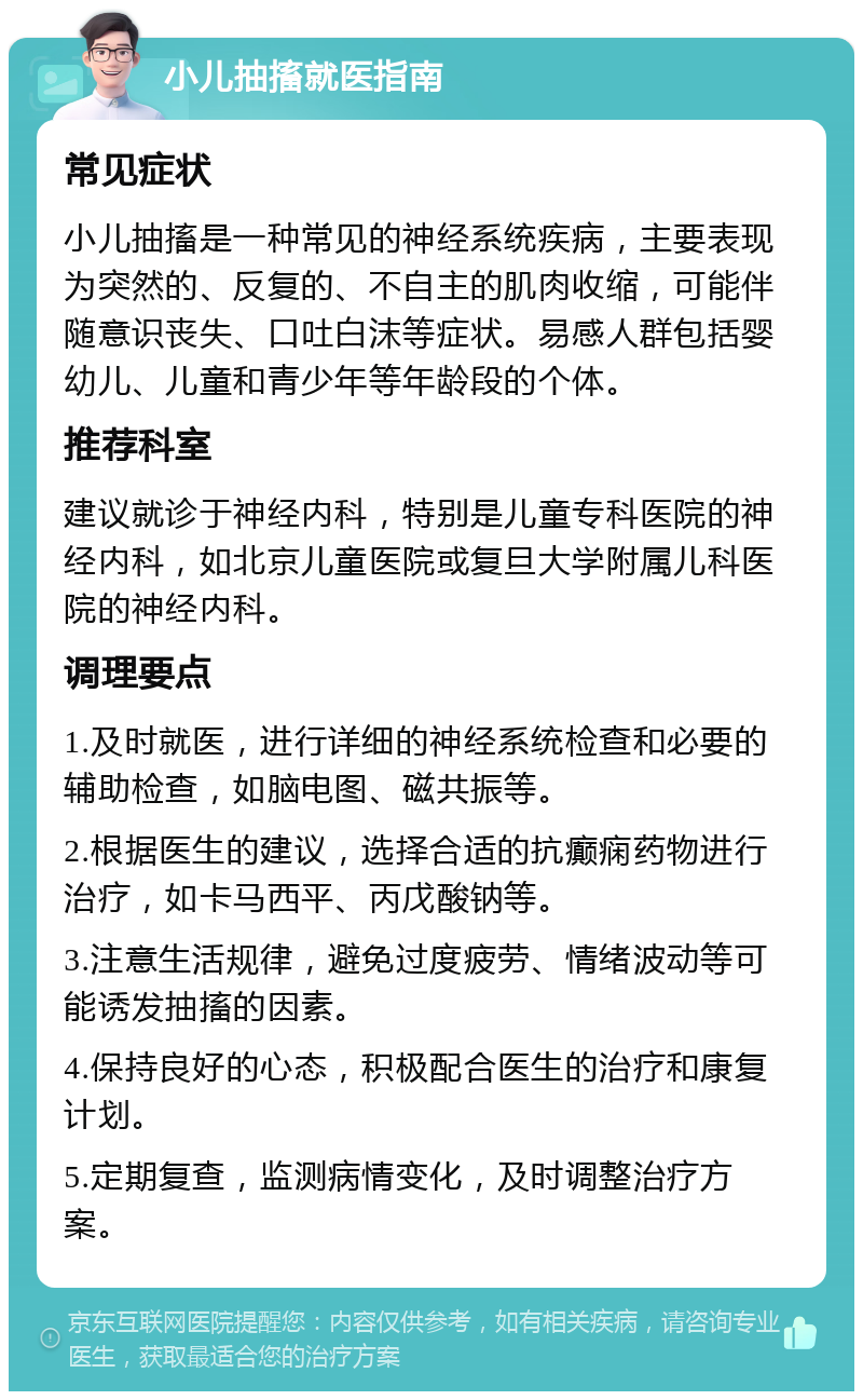 小儿抽搐就医指南 常见症状 小儿抽搐是一种常见的神经系统疾病，主要表现为突然的、反复的、不自主的肌肉收缩，可能伴随意识丧失、口吐白沫等症状。易感人群包括婴幼儿、儿童和青少年等年龄段的个体。 推荐科室 建议就诊于神经内科，特别是儿童专科医院的神经内科，如北京儿童医院或复旦大学附属儿科医院的神经内科。 调理要点 1.及时就医，进行详细的神经系统检查和必要的辅助检查，如脑电图、磁共振等。 2.根据医生的建议，选择合适的抗癫痫药物进行治疗，如卡马西平、丙戊酸钠等。 3.注意生活规律，避免过度疲劳、情绪波动等可能诱发抽搐的因素。 4.保持良好的心态，积极配合医生的治疗和康复计划。 5.定期复查，监测病情变化，及时调整治疗方案。