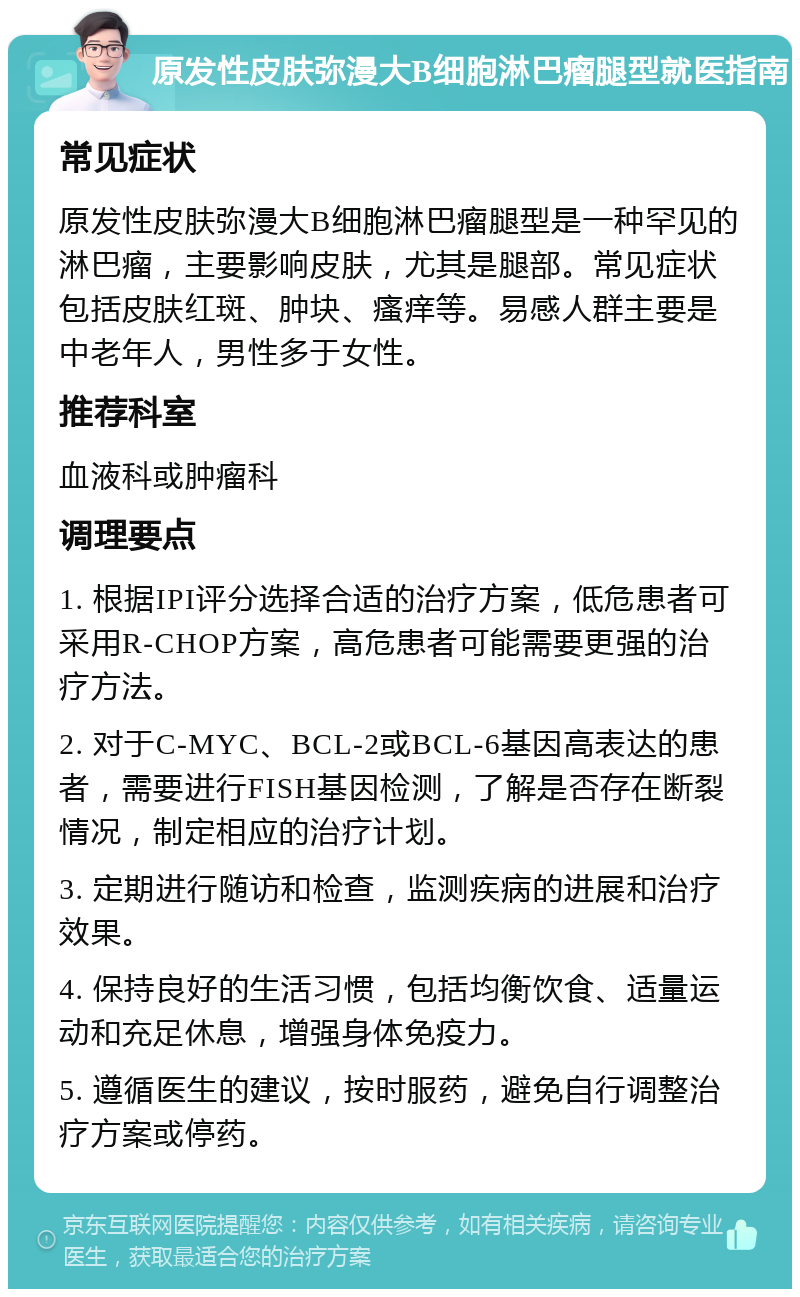 原发性皮肤弥漫大B细胞淋巴瘤腿型就医指南 常见症状 原发性皮肤弥漫大B细胞淋巴瘤腿型是一种罕见的淋巴瘤，主要影响皮肤，尤其是腿部。常见症状包括皮肤红斑、肿块、瘙痒等。易感人群主要是中老年人，男性多于女性。 推荐科室 血液科或肿瘤科 调理要点 1. 根据IPI评分选择合适的治疗方案，低危患者可采用R-CHOP方案，高危患者可能需要更强的治疗方法。 2. 对于C-MYC、BCL-2或BCL-6基因高表达的患者，需要进行FISH基因检测，了解是否存在断裂情况，制定相应的治疗计划。 3. 定期进行随访和检查，监测疾病的进展和治疗效果。 4. 保持良好的生活习惯，包括均衡饮食、适量运动和充足休息，增强身体免疫力。 5. 遵循医生的建议，按时服药，避免自行调整治疗方案或停药。