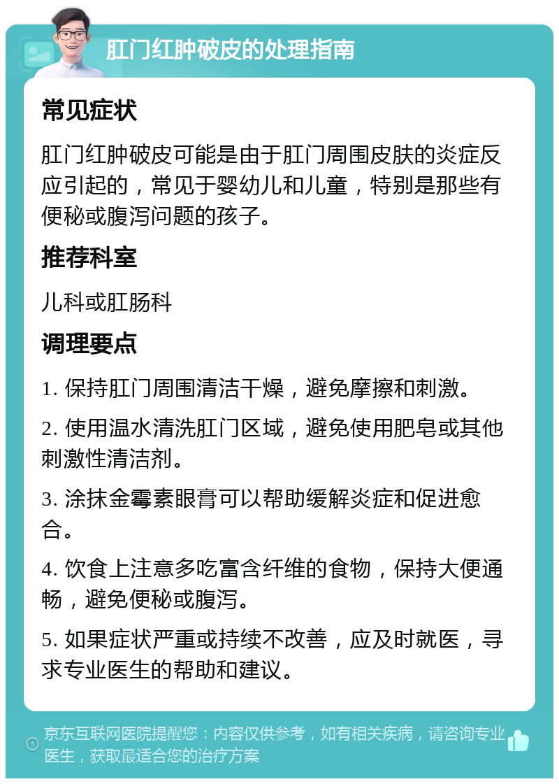 肛门红肿破皮的处理指南 常见症状 肛门红肿破皮可能是由于肛门周围皮肤的炎症反应引起的，常见于婴幼儿和儿童，特别是那些有便秘或腹泻问题的孩子。 推荐科室 儿科或肛肠科 调理要点 1. 保持肛门周围清洁干燥，避免摩擦和刺激。 2. 使用温水清洗肛门区域，避免使用肥皂或其他刺激性清洁剂。 3. 涂抹金霉素眼膏可以帮助缓解炎症和促进愈合。 4. 饮食上注意多吃富含纤维的食物，保持大便通畅，避免便秘或腹泻。 5. 如果症状严重或持续不改善，应及时就医，寻求专业医生的帮助和建议。