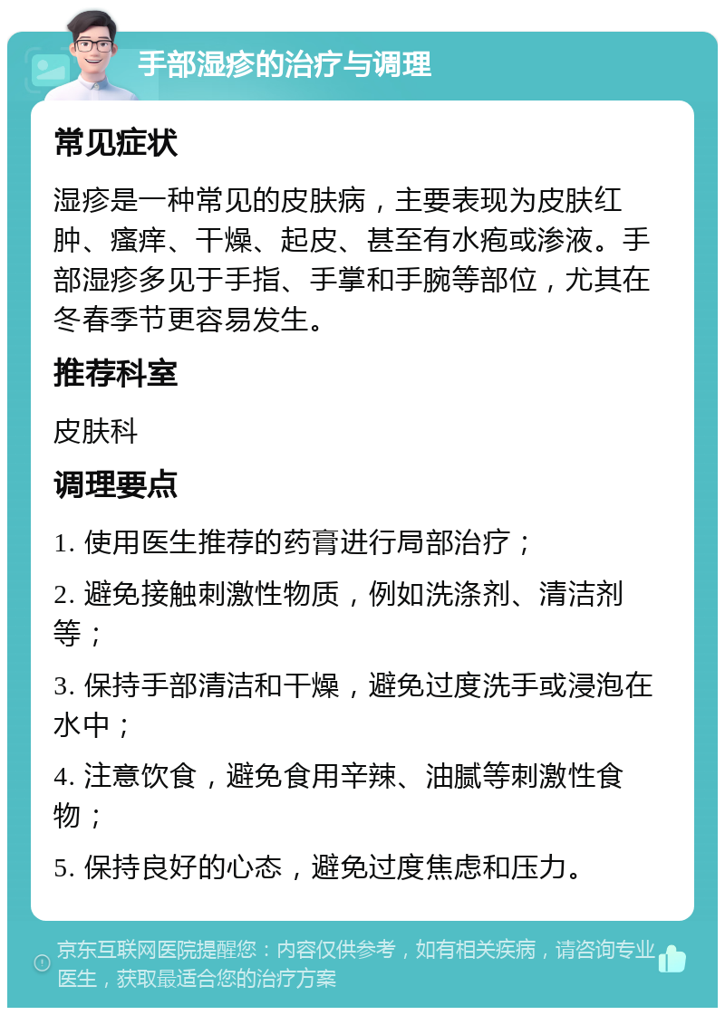 手部湿疹的治疗与调理 常见症状 湿疹是一种常见的皮肤病，主要表现为皮肤红肿、瘙痒、干燥、起皮、甚至有水疱或渗液。手部湿疹多见于手指、手掌和手腕等部位，尤其在冬春季节更容易发生。 推荐科室 皮肤科 调理要点 1. 使用医生推荐的药膏进行局部治疗； 2. 避免接触刺激性物质，例如洗涤剂、清洁剂等； 3. 保持手部清洁和干燥，避免过度洗手或浸泡在水中； 4. 注意饮食，避免食用辛辣、油腻等刺激性食物； 5. 保持良好的心态，避免过度焦虑和压力。