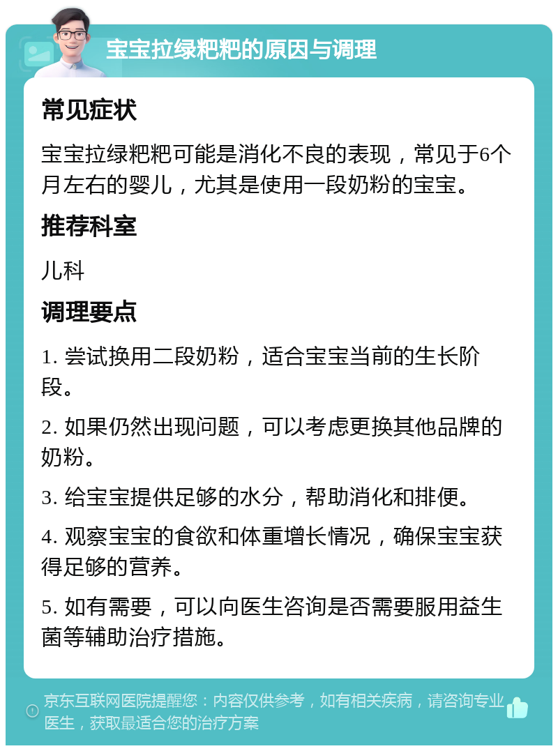 宝宝拉绿粑粑的原因与调理 常见症状 宝宝拉绿粑粑可能是消化不良的表现，常见于6个月左右的婴儿，尤其是使用一段奶粉的宝宝。 推荐科室 儿科 调理要点 1. 尝试换用二段奶粉，适合宝宝当前的生长阶段。 2. 如果仍然出现问题，可以考虑更换其他品牌的奶粉。 3. 给宝宝提供足够的水分，帮助消化和排便。 4. 观察宝宝的食欲和体重增长情况，确保宝宝获得足够的营养。 5. 如有需要，可以向医生咨询是否需要服用益生菌等辅助治疗措施。