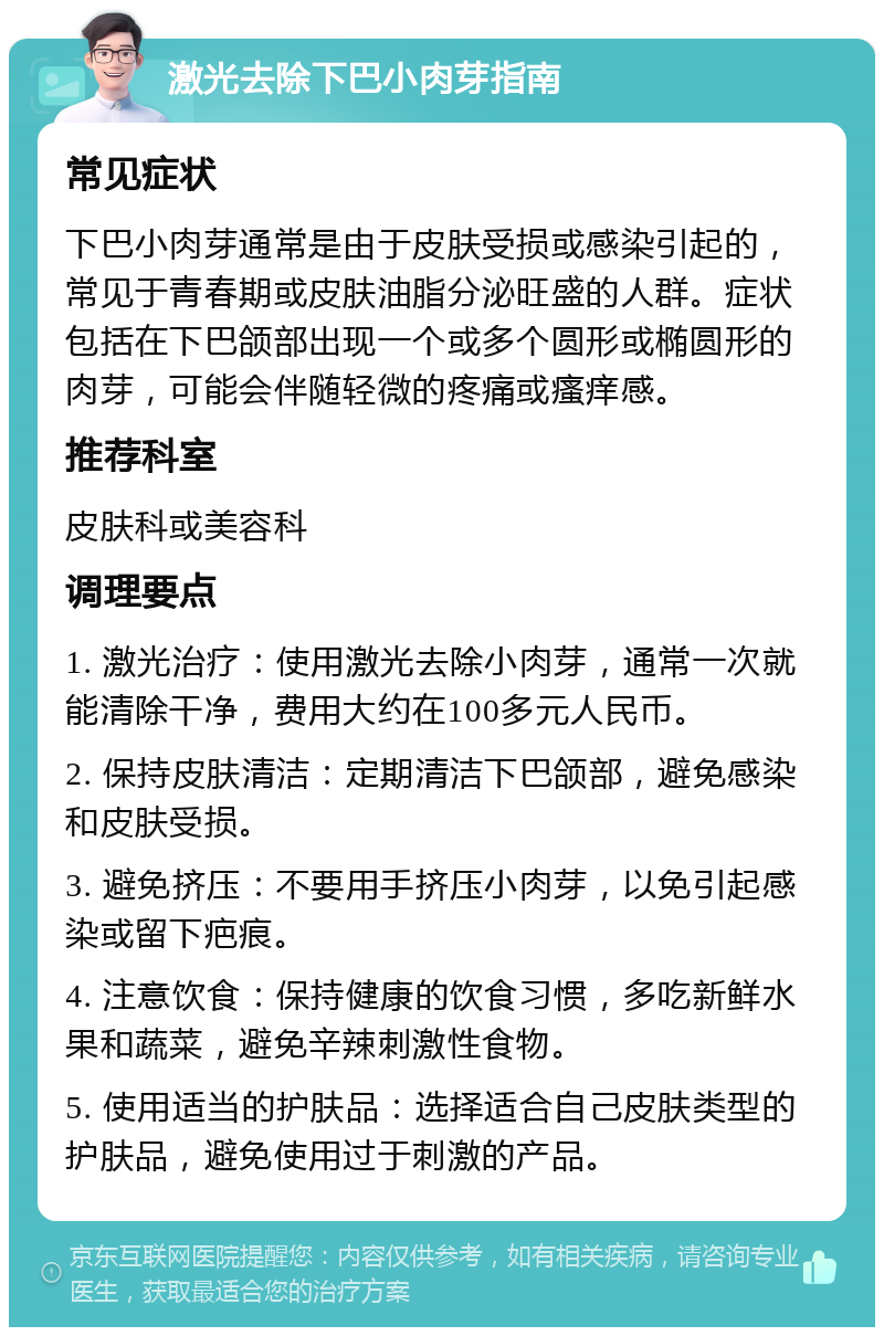 激光去除下巴小肉芽指南 常见症状 下巴小肉芽通常是由于皮肤受损或感染引起的，常见于青春期或皮肤油脂分泌旺盛的人群。症状包括在下巴颌部出现一个或多个圆形或椭圆形的肉芽，可能会伴随轻微的疼痛或瘙痒感。 推荐科室 皮肤科或美容科 调理要点 1. 激光治疗：使用激光去除小肉芽，通常一次就能清除干净，费用大约在100多元人民币。 2. 保持皮肤清洁：定期清洁下巴颌部，避免感染和皮肤受损。 3. 避免挤压：不要用手挤压小肉芽，以免引起感染或留下疤痕。 4. 注意饮食：保持健康的饮食习惯，多吃新鲜水果和蔬菜，避免辛辣刺激性食物。 5. 使用适当的护肤品：选择适合自己皮肤类型的护肤品，避免使用过于刺激的产品。