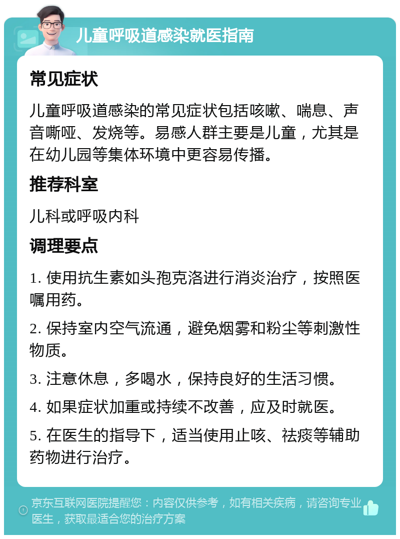 儿童呼吸道感染就医指南 常见症状 儿童呼吸道感染的常见症状包括咳嗽、喘息、声音嘶哑、发烧等。易感人群主要是儿童，尤其是在幼儿园等集体环境中更容易传播。 推荐科室 儿科或呼吸内科 调理要点 1. 使用抗生素如头孢克洛进行消炎治疗，按照医嘱用药。 2. 保持室内空气流通，避免烟雾和粉尘等刺激性物质。 3. 注意休息，多喝水，保持良好的生活习惯。 4. 如果症状加重或持续不改善，应及时就医。 5. 在医生的指导下，适当使用止咳、祛痰等辅助药物进行治疗。